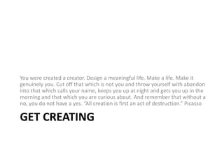 Get CreatingYou were created a creator. Design a meaningful life. Make a life. Make it genuinely you. Cut off that which is not you and throw yourself with abandon into that which calls your name, keeps you up at night and gets you up in the morning and that which you are curious about. And remember that without a no, you do not have a yes. “All creation is first an act of destruction.” Picasso 