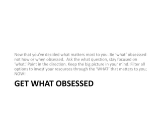 Get WhAT obsessedNow that you’ve decided what matters most to you. Be ‘what’ obsesssed not how or when obsessed. Ask the what question, stay focused on ‘what.’ Point in the direction. Keep the big picture in your mind. Filter all options to invest your resources through the ‘WHAT’ that matters to you; NOW!