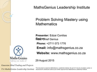 29 August 2015
This document is owned by MathsGenius Leadership Institute. No part of it may be circulated, quoted, or
reproduced for distribution without prior written approval from MathsGenius Leadership Institute..
Problem Solving Mastery using
Mathematics
Gaussian Mind Trading and Projects
T/A MathsGenius Leadership Institute
Title: Chief Genius
Phone: +2711 073 1776
Email: info@mathsgenius.co.za
Website: www.mathsgenius.co.za
Presenter: Edzai Conilias
Zvobwo
MathsGenius Leadership Institute
 