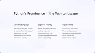 Python's Prominence in the Tech Landscape
Versatile Language
Python's versatility has made it a
go-to choice for a wide range of
applications, from web
development to data analysis
and machine learning.
Beginner-Friendly
With its straightforward syntax
and large supportive
community, Python is an
excellent language for beginners
to learn programming.
High Demand
The increasing demand for
Python developers across
industries has made it a valuable
skill for aspiring tech
professionals to acquire.
 