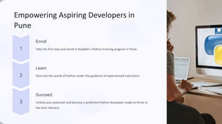 Empowering Aspiring Developers in
Pune
Enroll
Take the first step and enroll in Kodyfier's Python training program in Pune.
Learn
Dive into the world of Python under the guidance of experienced instructors.
Succeed
Unlock your potential and become a proficient Python developer ready to thrive in
the tech industry.
 