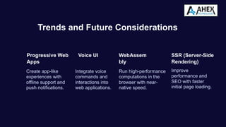 Trends and Future Considerations
Progressive Web
Apps
Create app-like
experiences with
offline support and
push notifications.
Voice UI
Integrate voice
commands and
interactions into
web applications.
WebAssem
bly
Run high-performance
computations in the
browser with near-
native speed.
SSR (Server-Side
Rendering)
Improve
performance and
SEO with faster
initial page loading.
 