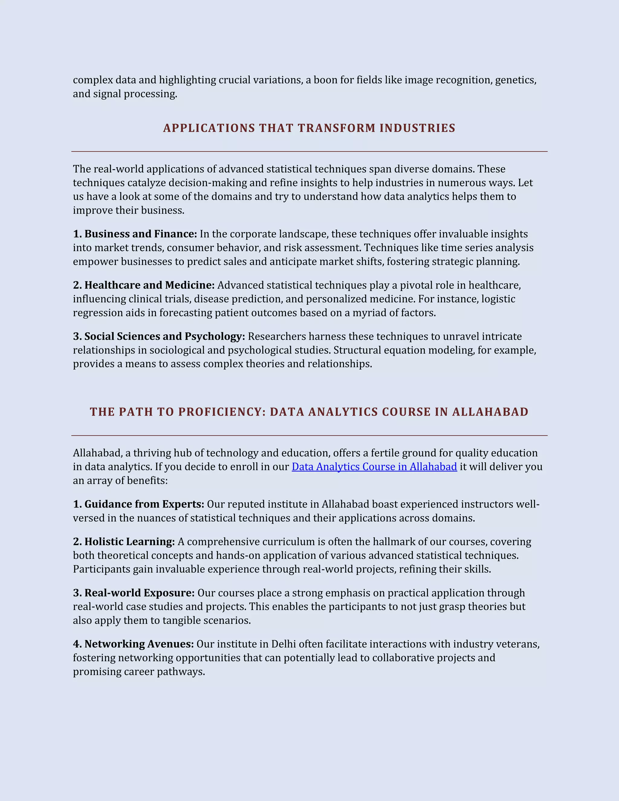 complex data and highlighting crucial variations, a boon for fields like image recognition, genetics,
and signal processing.
APPLICATIONS THAT TRANSFORM INDUSTRIES
The real-world applications of advanced statistical techniques span diverse domains. These
techniques catalyze decision-making and refine insights to help industries in numerous ways. Let
us have a look at some of the domains and try to understand how data analytics helps them to
improve their business.
1. Business and Finance: In the corporate landscape, these techniques offer invaluable insights
into market trends, consumer behavior, and risk assessment. Techniques like time series analysis
empower businesses to predict sales and anticipate market shifts, fostering strategic planning.
2. Healthcare and Medicine: Advanced statistical techniques play a pivotal role in healthcare,
influencing clinical trials, disease prediction, and personalized medicine. For instance, logistic
regression aids in forecasting patient outcomes based on a myriad of factors.
3. Social Sciences and Psychology: Researchers harness these techniques to unravel intricate
relationships in sociological and psychological studies. Structural equation modeling, for example,
provides a means to assess complex theories and relationships.
THE PATH TO PROFICIENCY: DATA ANALYTICS COURSE IN ALLAHABAD
Allahabad, a thriving hub of technology and education, offers a fertile ground for quality education
in data analytics. If you decide to enroll in our Data Analytics Course in Allahabad it will deliver you
an array of benefits:
1. Guidance from Experts: Our reputed institute in Allahabad boast experienced instructors well-
versed in the nuances of statistical techniques and their applications across domains.
2. Holistic Learning: A comprehensive curriculum is often the hallmark of our courses, covering
both theoretical concepts and hands-on application of various advanced statistical techniques.
Participants gain invaluable experience through real-world projects, refining their skills.
3. Real-world Exposure: Our courses place a strong emphasis on practical application through
real-world case studies and projects. This enables the participants to not just grasp theories but
also apply them to tangible scenarios.
4. Networking Avenues: Our institute in Delhi often facilitate interactions with industry veterans,
fostering networking opportunities that can potentially lead to collaborative projects and
promising career pathways.
 