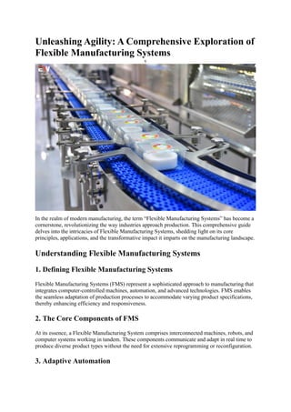 Unleashing Agility: A Comprehensive Exploration of
Flexible Manufacturing Systems
v
In the realm of modern manufacturing, the term “Flexible Manufacturing Systems” has become a
cornerstone, revolutionizing the way industries approach production. This comprehensive guide
delves into the intricacies of Flexible Manufacturing Systems, shedding light on its core
principles, applications, and the transformative impact it imparts on the manufacturing landscape.
Understanding Flexible Manufacturing Systems
1. Defining Flexible Manufacturing Systems
Flexible Manufacturing Systems (FMS) represent a sophisticated approach to manufacturing that
integrates computer-controlled machines, automation, and advanced technologies. FMS enables
the seamless adaptation of production processes to accommodate varying product specifications,
thereby enhancing efficiency and responsiveness.
2. The Core Components of FMS
At its essence, a Flexible Manufacturing System comprises interconnected machines, robots, and
computer systems working in tandem. These components communicate and adapt in real time to
produce diverse product types without the need for extensive reprogramming or reconfiguration.
3. Adaptive Automation
 