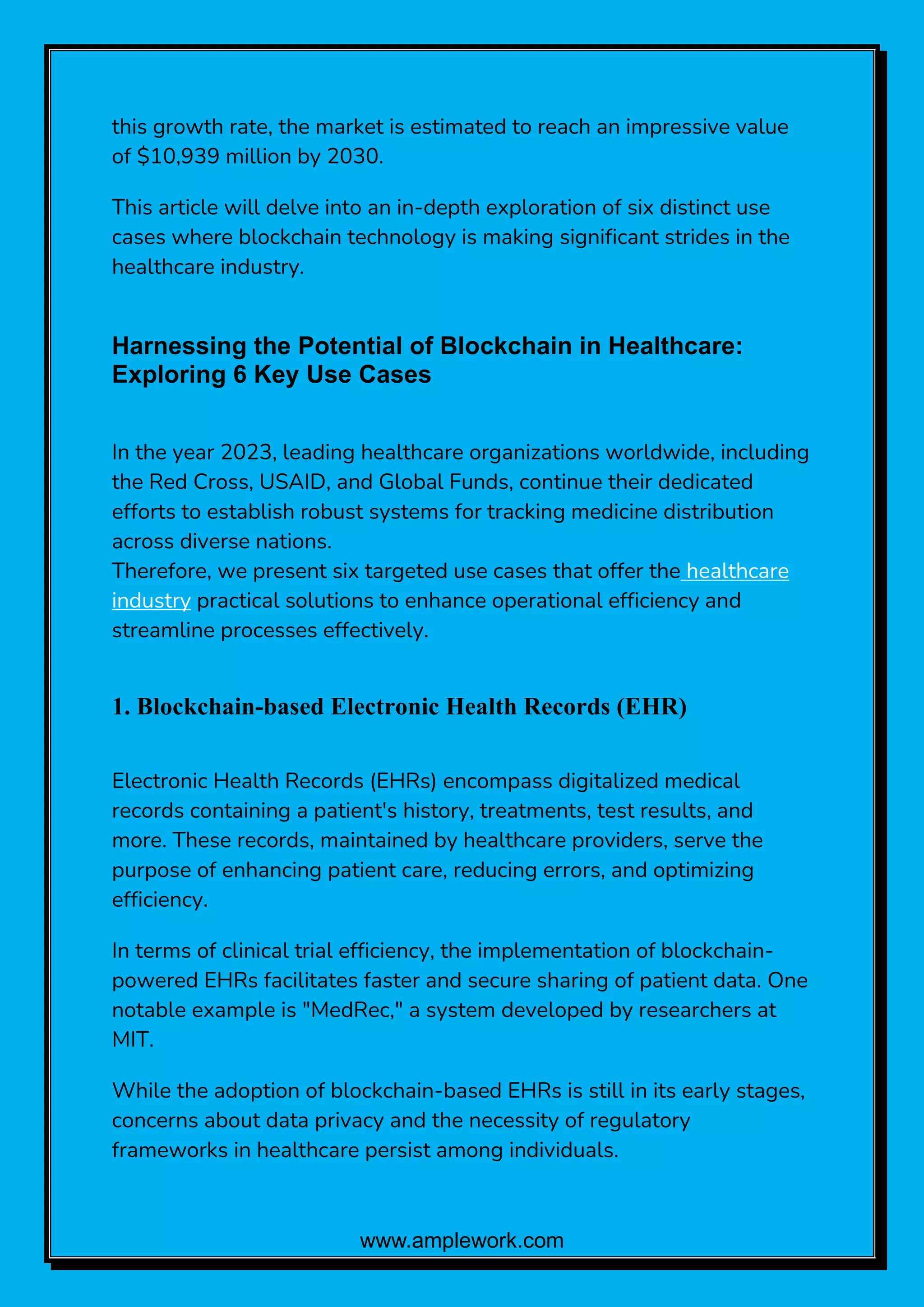 www.amplework.com
this growth rate, the market is estimated to reach an impressive value
of $10,939 million by 2030.
This article will delve into an in-depth exploration of six distinct use
cases where blockchain technology is making significant strides in the
healthcare industry.
Harnessing the Potential of Blockchain in Healthcare:
Exploring 6 Key Use Cases
In the year 2023, leading healthcare organizations worldwide, including
the Red Cross, USAID, and Global Funds, continue their dedicated
efforts to establish robust systems for tracking medicine distribution
across diverse nations.
Therefore, we present six targeted use cases that offer the healthcare
industry practical solutions to enhance operational efficiency and
streamline processes effectively.
1. Blockchain-based Electronic Health Records (EHR)
Electronic Health Records (EHRs) encompass digitalized medical
records containing a patient's history, treatments, test results, and
more. These records, maintained by healthcare providers, serve the
purpose of enhancing patient care, reducing errors, and optimizing
efficiency.
In terms of clinical trial efficiency, the implementation of blockchain-
powered EHRs facilitates faster and secure sharing of patient data. One
notable example is "MedRec," a system developed by researchers at
MIT.
While the adoption of blockchain-based EHRs is still in its early stages,
concerns about data privacy and the necessity of regulatory
frameworks in healthcare persist among individuals.
 