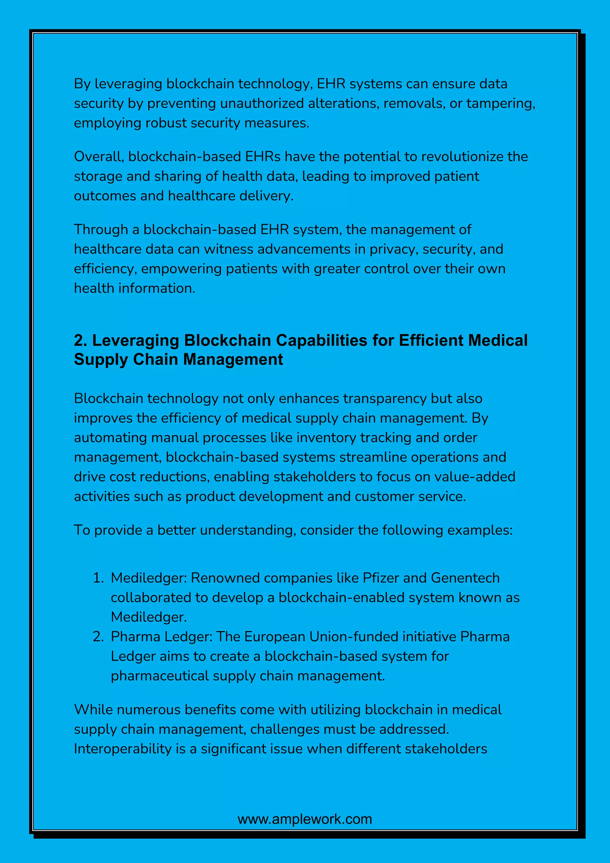 www.amplework.com
By leveraging blockchain technology, EHR systems can ensure data
security by preventing unauthorized alterations, removals, or tampering,
employing robust security measures.
Overall, blockchain-based EHRs have the potential to revolutionize the
storage and sharing of health data, leading to improved patient
outcomes and healthcare delivery.
Through a blockchain-based EHR system, the management of
healthcare data can witness advancements in privacy, security, and
efficiency, empowering patients with greater control over their own
health information.
2. Leveraging Blockchain Capabilities for Efficient Medical
Supply Chain Management
Blockchain technology not only enhances transparency but also
improves the efficiency of medical supply chain management. By
automating manual processes like inventory tracking and order
management, blockchain-based systems streamline operations and
drive cost reductions, enabling stakeholders to focus on value-added
activities such as product development and customer service.
To provide a better understanding, consider the following examples:
1. Mediledger: Renowned companies like Pfizer and Genentech
collaborated to develop a blockchain-enabled system known as
Mediledger.
2. Pharma Ledger: The European Union-funded initiative Pharma
Ledger aims to create a blockchain-based system for
pharmaceutical supply chain management.
While numerous benefits come with utilizing blockchain in medical
supply chain management, challenges must be addressed.
Interoperability is a significant issue when different stakeholders
 