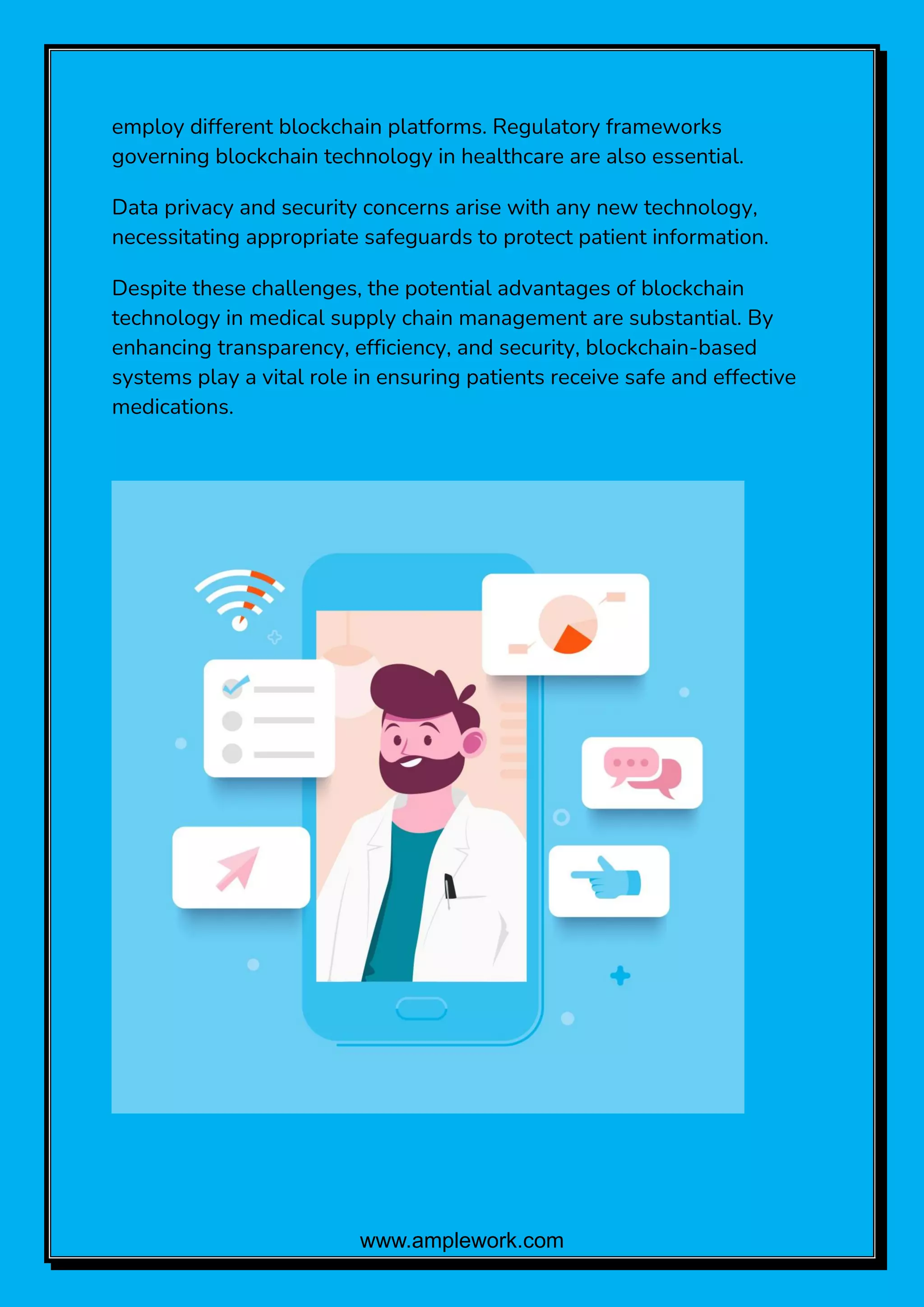 www.amplework.com
employ different blockchain platforms. Regulatory frameworks
governing blockchain technology in healthcare are also essential.
Data privacy and security concerns arise with any new technology,
necessitating appropriate safeguards to protect patient information.
Despite these challenges, the potential advantages of blockchain
technology in medical supply chain management are substantial. By
enhancing transparency, efficiency, and security, blockchain-based
systems play a vital role in ensuring patients receive safe and effective
medications.
 