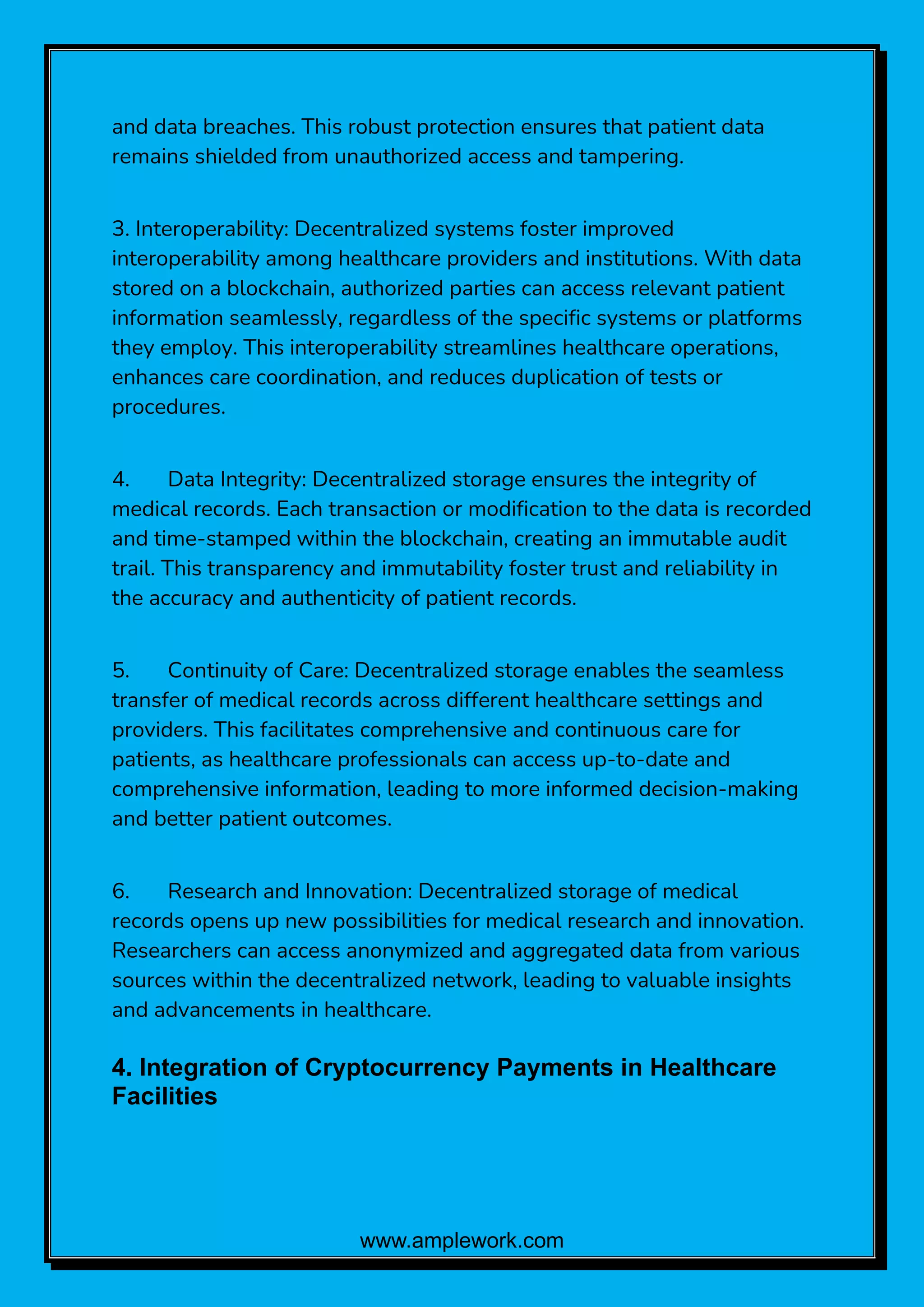 www.amplework.com
and data breaches. This robust protection ensures that patient data
remains shielded from unauthorized access and tampering.
3. Interoperability: Decentralized systems foster improved
interoperability among healthcare providers and institutions. With data
stored on a blockchain, authorized parties can access relevant patient
information seamlessly, regardless of the specific systems or platforms
they employ. This interoperability streamlines healthcare operations,
enhances care coordination, and reduces duplication of tests or
procedures.
4. Data Integrity: Decentralized storage ensures the integrity of
medical records. Each transaction or modification to the data is recorded
and time-stamped within the blockchain, creating an immutable audit
trail. This transparency and immutability foster trust and reliability in
the accuracy and authenticity of patient records.
5. Continuity of Care: Decentralized storage enables the seamless
transfer of medical records across different healthcare settings and
providers. This facilitates comprehensive and continuous care for
patients, as healthcare professionals can access up-to-date and
comprehensive information, leading to more informed decision-making
and better patient outcomes.
6. Research and Innovation: Decentralized storage of medical
records opens up new possibilities for medical research and innovation.
Researchers can access anonymized and aggregated data from various
sources within the decentralized network, leading to valuable insights
and advancements in healthcare.
4. Integration of Cryptocurrency Payments in Healthcare
Facilities
 