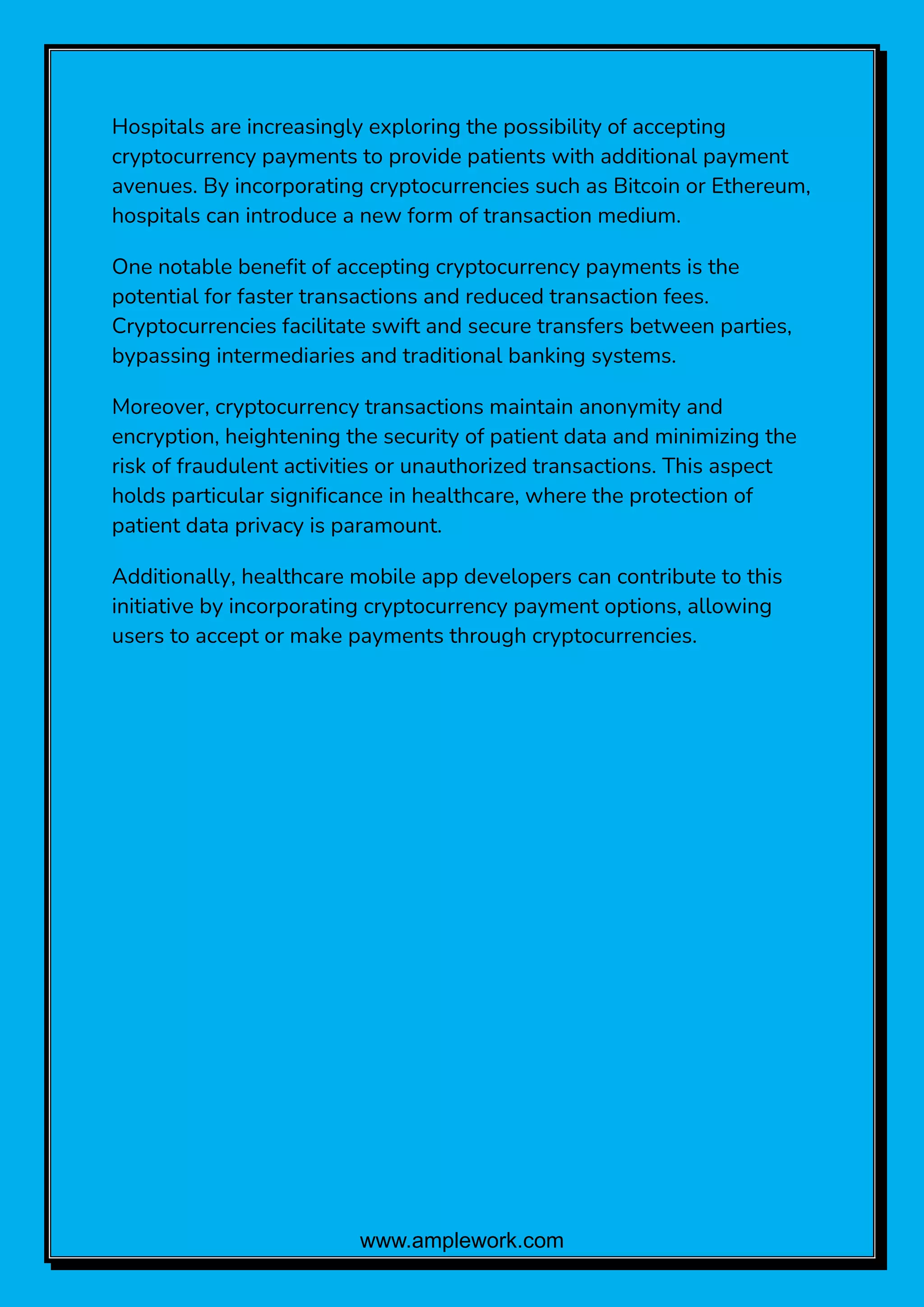 www.amplework.com
Hospitals are increasingly exploring the possibility of accepting
cryptocurrency payments to provide patients with additional payment
avenues. By incorporating cryptocurrencies such as Bitcoin or Ethereum,
hospitals can introduce a new form of transaction medium.
One notable benefit of accepting cryptocurrency payments is the
potential for faster transactions and reduced transaction fees.
Cryptocurrencies facilitate swift and secure transfers between parties,
bypassing intermediaries and traditional banking systems.
Moreover, cryptocurrency transactions maintain anonymity and
encryption, heightening the security of patient data and minimizing the
risk of fraudulent activities or unauthorized transactions. This aspect
holds particular significance in healthcare, where the protection of
patient data privacy is paramount.
Additionally, healthcare mobile app developers can contribute to this
initiative by incorporating cryptocurrency payment options, allowing
users to accept or make payments through cryptocurrencies.
 