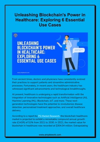 www.amplework.com
Unleashing Blockchain's Power in
Healthcare: Exploring 6 Essential
Use Cases
From ancient times, doctors and physicians have consistently evolved
their practices to support patients and streamline administrative
processes. Fortunately, in recent years, the healthcare industry has
witnessed significant advancements and technological breakthroughs.
At present, healthcare is undergoing a rapid transformation with the
integration of innovative technologies such as Artificial Intelligence (AI),
Machine Learning (ML), Blockchain, IoT, and more. These next-
generation technologies have the potential to revolutionize disease
detection, personalized treatment approaches, and overall healthcare
delivery.
According to a report by PS Market Research, the blockchain healthcare
market is projected to exhibit a remarkable compound annual growth
rate (CAGR) of 51% from 2021 to 2030. In 2021, the market value for
blockchain in healthcare was recorded at $304.04 million. Extrapolating
 