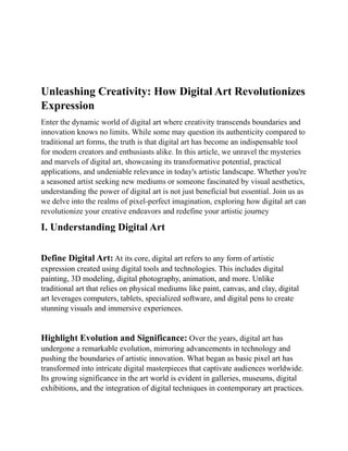 Unleashing Creativity: How Digital Art Revolutionizes
Expression
Enter the dynamic world of digital art where creativity transcends boundaries and
innovation knows no limits. While some may question its authenticity compared to
traditional art forms, the truth is that digital art has become an indispensable tool
for modern creators and enthusiasts alike. In this article, we unravel the mysteries
and marvels of digital art, showcasing its transformative potential, practical
applications, and undeniable relevance in today's artistic landscape. Whether you're
a seasoned artist seeking new mediums or someone fascinated by visual aesthetics,
understanding the power of digital art is not just beneficial but essential. Join us as
we delve into the realms of pixel-perfect imagination, exploring how digital art can
revolutionize your creative endeavors and redefine your artistic journey
I. Understanding Digital Art
Define Digital Art: At its core, digital art refers to any form of artistic
expression created using digital tools and technologies. This includes digital
painting, 3D modeling, digital photography, animation, and more. Unlike
traditional art that relies on physical mediums like paint, canvas, and clay, digital
art leverages computers, tablets, specialized software, and digital pens to create
stunning visuals and immersive experiences.
Highlight Evolution and Significance: Over the years, digital art has
undergone a remarkable evolution, mirroring advancements in technology and
pushing the boundaries of artistic innovation. What began as basic pixel art has
transformed into intricate digital masterpieces that captivate audiences worldwide.
Its growing significance in the art world is evident in galleries, museums, digital
exhibitions, and the integration of digital techniques in contemporary art practices.
 