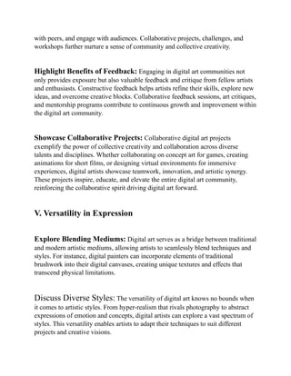 with peers, and engage with audiences. Collaborative projects, challenges, and
workshops further nurture a sense of community and collective creativity.
Highlight Benefits of Feedback: Engaging in digital art communities not
only provides exposure but also valuable feedback and critique from fellow artists
and enthusiasts. Constructive feedback helps artists refine their skills, explore new
ideas, and overcome creative blocks. Collaborative feedback sessions, art critiques,
and mentorship programs contribute to continuous growth and improvement within
the digital art community.
Showcase Collaborative Projects: Collaborative digital art projects
exemplify the power of collective creativity and collaboration across diverse
talents and disciplines. Whether collaborating on concept art for games, creating
animations for short films, or designing virtual environments for immersive
experiences, digital artists showcase teamwork, innovation, and artistic synergy.
These projects inspire, educate, and elevate the entire digital art community,
reinforcing the collaborative spirit driving digital art forward.
V. Versatility in Expression
Explore Blending Mediums: Digital art serves as a bridge between traditional
and modern artistic mediums, allowing artists to seamlessly blend techniques and
styles. For instance, digital painters can incorporate elements of traditional
brushwork into their digital canvases, creating unique textures and effects that
transcend physical limitations.
Discuss Diverse Styles: The versatility of digital art knows no bounds when
it comes to artistic styles. From hyper-realism that rivals photography to abstract
expressions of emotion and concepts, digital artists can explore a vast spectrum of
styles. This versatility enables artists to adapt their techniques to suit different
projects and creative visions.
 