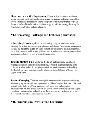 Showcase Interactive Experiences: Digital artists harness technology to
create interactive and multimedia experiences that engage audiences on multiple
levels. Interactive installations, digital sculptures with augmented reality (AR)
features, and multimedia art installations merge art with technology, blurring the
lines between physical and digital realms.
VI. Overcoming Challenges and Embracing Innovation
Addressing Misconceptions: Transitioning to digital mediums can be
daunting for artists accustomed to traditional techniques. Common misconceptions
include the belief that digital art lacks authenticity or requires extensive technical
expertise. However, with proper guidance and practice, artists can overcome these
challenges and discover new avenues for creativity.
Provide Mastery Tips: Mastering digital art techniques and workflows
requires dedication and continuous learning. Tips such as experimenting with
different brushes and tools, studying tutorials and online courses, and seeking
feedback from peers can significantly enhance artistic skills and efficiency in
digital workflows.
Discuss Emerging Trends: The digital art landscape is constantly evolving
with emerging trends such as AI-generated art, Non-Fungible Tokens (NFTs), and
virtual reality (VR) art. These trends not only showcase technological
advancements but also impact how artists create, share, and monetize their digital
creations. Understanding and embracing these trends can position artists at the
forefront of innovation in the creative industry.
VII. Inspiring Creativity Beyond Boundaries
 