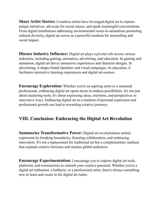 Share Artist Stories: Countless artists have leveraged digital art to express
unique narratives, advocate for social causes, and spark meaningful conversations.
From digital installations addressing environmental issues to animations promoting
cultural diversity, digital art serves as a powerful medium for storytelling and
social impact.
Discuss Industry Influence: Digital art plays a pivotal role across various
industries, including gaming, animation, advertising, and education. In gaming and
animation, digital art drives immersive experiences and character designs. In
advertising, it shapes brand identities and visual campaigns. In education, it
facilitates interactive learning experiences and digital art courses.
Encourage Exploration: Whether you're an aspiring artist or a seasoned
professional, embracing digital art opens doors to endless possibilities. It's not just
about mastering tools; it's about expressing ideas, emotions, and perspectives in
innovative ways. Embracing digital art as a medium of personal expression and
professional growth can lead to rewarding creative journeys.
VIII. Conclusion: Embracing the Digital Art Revolution
Summarize Transformative Power: Digital art revolutionizes artistic
expression by breaking boundaries, fostering collaboration, and embracing
innovation. It's not a replacement for traditional art but a complementary medium
that expands creative horizons and reaches global audiences.
Encourage Experimentation: I encourage you to explore digital art tools,
platforms, and communities to unleash your creative potential. Whether you're a
digital art enthusiast, a hobbyist, or a professional artist, there's always something
new to learn and create in the digital art realm.
 