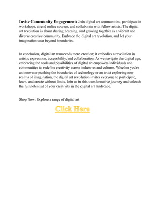 Invite Community Engagement: Join digital art communities, participate in
workshops, attend online courses, and collaborate with fellow artists. The digital
art revolution is about sharing, learning, and growing together as a vibrant and
diverse creative community. Embrace the digital art revolution, and let your
imagination soar beyond boundaries.
In conclusion, digital art transcends mere creation; it embodies a revolution in
artistic expression, accessibility, and collaboration. As we navigate the digital age,
embracing the tools and possibilities of digital art empowers individuals and
communities to redefine creativity across industries and cultures. Whether you're
an innovator pushing the boundaries of technology or an artist exploring new
realms of imagination, the digital art revolution invites everyone to participate,
learn, and create without limits. Join us in this transformative journey and unleash
the full potential of your creativity in the digital art landscape.
Shop Now: Explore a range of digital art
Click Here
 