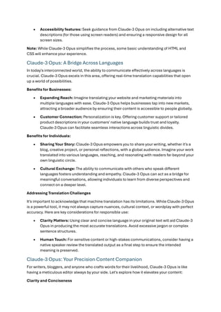 • Accessibility features: Seek guidance from Claude-3 Opus on including alternative text
descriptions (for those using screen readers) and ensuring a responsive design for all
screen sizes.
Note: While Claude-3 Opus simplifies the process, some basic understanding of HTML and
CSS will enhance your experience.
Claude-3 Opus: A Bridge Across Languages
In today's interconnected world, the ability to communicate effectively across languages is
crucial. Claude-3 Opus excels in this area, offering real-time translation capabilities that open
up a world of possibilities.
Benefits for Businesses:
• Expanding Reach: Imagine translating your website and marketing materials into
multiple languages with ease. Claude-3 Opus helps businesses tap into new markets,
attracting a broader audience by ensuring their content is accessible to people globally.
• Customer Connection: Personalization is key. Offering customer support or tailored
product descriptions in your customers' native language builds trust and loyalty.
Claude-3 Opus can facilitate seamless interactions across linguistic divides.
Benefits for Individuals:
• Sharing Your Story: Claude-3 Opus empowers you to share your writing, whether it's a
blog, creative project, or personal reflections, with a global audience. Imagine your work
translated into various languages, reaching, and resonating with readers far beyond your
own linguistic circle.
• Cultural Exchange: The ability to communicate with others who speak different
languages fosters understanding and empathy. Claude-3 Opus can act as a bridge for
meaningful conversations, allowing individuals to learn from diverse perspectives and
connect on a deeper level.
Addressing Translation Challenges
It's important to acknowledge that machine translation has its limitations. While Claude-3 Opus
is a powerful tool, it may not always capture nuances, cultural context, or wordplay with perfect
accuracy. Here are key considerations for responsible use:
• Clarity Matters: Using clear and concise language in your original text will aid Claude-3
Opus in producing the most accurate translations. Avoid excessive jargon or complex
sentence structures.
• Human Touch: For sensitive content or high-stakes communications, consider having a
native speaker review the translated output as a final step to ensure the intended
meaning is preserved.
Claude-3 Opus: Your Precision Content Companion
For writers, bloggers, and anyone who crafts words for their livelihood, Claude-3 Opus is like
having a meticulous editor always by your side. Let's explore how it elevates your content:
Clarity and Conciseness
 