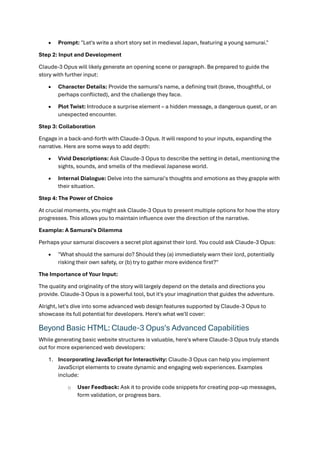• Prompt: "Let's write a short story set in medieval Japan, featuring a young samurai."
Step 2: Input and Development
Claude-3 Opus will likely generate an opening scene or paragraph. Be prepared to guide the
story with further input:
• Character Details: Provide the samurai's name, a defining trait (brave, thoughtful, or
perhaps conflicted), and the challenge they face.
• Plot Twist: Introduce a surprise element – a hidden message, a dangerous quest, or an
unexpected encounter.
Step 3: Collaboration
Engage in a back-and-forth with Claude-3 Opus. It will respond to your inputs, expanding the
narrative. Here are some ways to add depth:
• Vivid Descriptions: Ask Claude-3 Opus to describe the setting in detail, mentioning the
sights, sounds, and smells of the medieval Japanese world.
• Internal Dialogue: Delve into the samurai's thoughts and emotions as they grapple with
their situation.
Step 4: The Power of Choice
At crucial moments, you might ask Claude-3 Opus to present multiple options for how the story
progresses. This allows you to maintain influence over the direction of the narrative.
Example: A Samurai's Dilemma
Perhaps your samurai discovers a secret plot against their lord. You could ask Claude-3 Opus:
• "What should the samurai do? Should they (a) immediately warn their lord, potentially
risking their own safety, or (b) try to gather more evidence first?"
The Importance of Your Input:
The quality and originality of the story will largely depend on the details and directions you
provide. Claude-3 Opus is a powerful tool, but it's your imagination that guides the adventure.
Alright, let's dive into some advanced web design features supported by Claude-3 Opus to
showcase its full potential for developers. Here's what we'll cover:
Beyond Basic HTML: Claude-3 Opus's Advanced Capabilities
While generating basic website structures is valuable, here's where Claude-3 Opus truly stands
out for more experienced web developers:
1. Incorporating JavaScript for Interactivity: Claude-3 Opus can help you implement
JavaScript elements to create dynamic and engaging web experiences. Examples
include:
o User Feedback: Ask it to provide code snippets for creating pop-up messages,
form validation, or progress bars.
 
