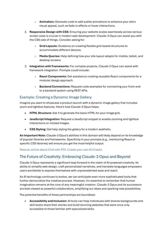o Animation: Generate code to add subtle animations to enhance your site's
visual appeal, such as fade-in effects or hover interactions.
2. Responsive Design with CSS: Ensuring your website scales seamlessly across various
screen sizes is crucial in modern web development. Claude-3 Opus can assist you with
the CSS side of things. Consider asking for:
o Grid Layouts: Guidance on creating flexible grid-based structures to
accommodate different devices.
o Media Queries: Help defining how your site layout adapts for mobile, tablet, and
desktop screens
3. Integration with Frameworks: For complex projects, Claude-3 Opus can assist with
framework integration. Prompts could include:
o React Components: Get assistance creating reusable React components for a
modular design approach.
o Backend Connections: Request code examples for connecting your front-end
to a backend system using REST APIs.
Example: Creating a Dynamic Image Gallery
Imagine you want to showcase a product launch with a dynamic image gallery that includes
zoom and lightbox features. Here's how Claude-3 Opus helps:
• HTML Structure: Ask it to generate the basic HTML for your image grid.
• JavaScript Integration: Request a JavaScript snippet to enable zooming and lightbox
interactions on clicked images.
• CSS Styling: Get help styling the gallery for a modern aesthetic.
An Important Note: Claude-3 Opus's abilities in this domain will likely depend on its knowledge
of popular libraries and frameworks. Specificity in your prompts (e.g., mentioning React or
specific CSS libraries) will ensure you get the most helpful output.
Read an article about Chat with RTX. Create your own AI Chabot.
The Future of Creativity: Embracing Claude-3 Opus and Beyond
Claude-3 Opus represents a significant leap forward in the realm of AI-powered creativity. Its
ability to simplify web design, craft personalized narratives, and translate languages empowers
users worldwide to express themselves with unprecedented ease and reach.
As AI technology continues to evolve, we can anticipate even more sophisticated tools that
further democratize the creative process. However, it's essential to remember that human
imagination remains at the core of any meaningful creation. Claude-3 Opus and its successors
are best viewed as powerful collaborators, amplifying our ideas and sparking new possibilities.
The potential benefits of these partnerships are boundless:
• Accessibility and Inclusion: AI tools can help individuals with diverse backgrounds and
skill levels share their stories and build stunning websites that were once only
accessible to those familiar with specialized skills.
 