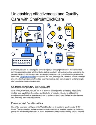 Unleashing effectiveness and Quality
Care with CnaPointClickCare
CNAPointClickCare is a strong and far reaching stage changing the manner in which medical
services associations deal with their tasks. With a constantly advancing medical care scene, the
demand for productive, incorporated, and easy to understand programming arrangements has
come vital. Cnapointclickcare gambles into this field, offering a set- up of bias custom- made to
smooth out different corridor of medical care the directors, from patient records and charging to
staff planning and executive viscosity.
Understanding CNAPointClickCare
At its center, CNAPointClickCare fills in as a unified center point for overseeing introductory
medical care capabilities. It envelops a wide cluster of modules intended to address the
complex musts of medical services services, including nursing homes, helped abiding focuses,
and other long haul care associations.
Features and Functionalities
One of the champion highlights of CNAPointClickCare is its electronic good records( EHR)
frame. This spontaneous and expansive frame permits medical services suppliers to faultlessly
pierce and modernize patient data. It works with better correspondence among colorful services
 