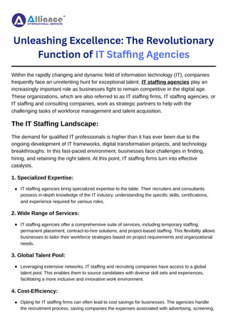 Unleashing Excellence: The Revolutionary
Function of IT Staffing Agencies
Within the rapidly changing and dynamic field of information technology (IT), companies
frequently face an unrelenting hunt for exceptional talent. IT staffing agencies play an
increasingly important role as businesses fight to remain competitive in the digital age.
These organizations, which are also referred to as IT staffing firms, IT staffing agencies, or
IT staffing and consulting companies, work as strategic partners to help with the
challenging tasks of workforce management and talent acquisition.
The IT Staffing Landscape:
The demand for qualified IT professionals is higher than it has ever been due to the
ongoing development of IT frameworks, digital transformation projects, and technology
breakthroughs. In this fast-paced environment, businesses face challenges in finding,
hiring, and retaining the right talent. At this point, IT staffing firms turn into effective
catalysts.
1. Specialized Expertise:
2. Wide Range of Services:
3. Global Talent Pool:
4. Cost-Efficiency:
IT staffing agencies bring specialized expertise to the table. Their recruiters and consultants
possess in-depth knowledge of the IT industry, understanding the specific skills, certifications,
and experience required for various roles.
IT staffing agencies offer a comprehensive suite of services, including temporary staffing,
permanent placement, contract-to-hire solutions, and project-based staffing. This flexibility allows
businesses to tailor their workforce strategies based on project requirements and organizational
needs.
Leveraging extensive networks, IT staffing and recruiting companies have access to a global
talent pool. This enables them to source candidates with diverse skill sets and experiences,
facilitating a more inclusive and innovative work environment.
Opting for IT staffing firms can often lead to cost savings for businesses. The agencies handle
the recruitment process, saving companies the expenses associated with advertising, screening,
 