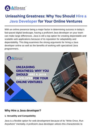 Unleashing Greatness: Why You Should Hire a
Java Developer for Your Online Ventures
With an online presence being a major factor in determining success in today’s
fast-paced digital landscape, having a proficient Java developer on your team
can make large differences. Java is still a top option for creating dependable and
scalable web applications because of its reputation for adaptability and
dependability. This blog examines the strong arguments for hiring a Java
developer online as well as the benefits of working with specialized Java
programmers.
Why Hire a Java developer?
1. Versatility and Compatibility
Java is a flexible option for web development because of its “Write Once, Run
Anywhere” mentality. A proficient Java developer utilizes this characteristic to
 