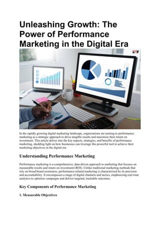 Unleashing Growth: The
Power of Performance
Marketing in the Digital Era
In the rapidly growing digital marketing landscape, organizations are turning to performance
marketing as a strategic approach to drive tangible results and maximize their return on
investment. This article delves into the key aspects, strategies, and benefits of performance
marketing, shedding light on how businesses can leverage this powerful tool to achieve their
marketing objectives in the digital era.
Understanding Performance Marketing
Performance marketing is a comprehensive, data-driven approach to marketing that focuses on
measurable results and return on investment (ROI). Unlike traditional marketing methods that
rely on broad brand awareness, performance-related marketing is characterized by its precision
and accountability. It encompasses a range of digital channels and tactics, emphasizing real-time
analytics to optimize campaigns and deliver targeted, trackable outcomes.
Key Components of Performance Marketing
1. Measurable Objectives
 