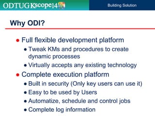 Why ODI?
Building Solution
 Full flexible development platform
● Tweak KMs and procedures to create
dynamic processes
● Virtually accepts any existing technology
 Complete execution platform
● Built in security (Only key users can use it)
● Easy to be used by Users
● Automatize, schedule and control jobs
● Complete log information
 