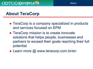  TeraCorp is a company specialized in products
and services focused on EPM
 TeraCorp mission is to create innovate
solutions that helps people, businesses and
partners to exceed their goals reaching their full
potential.
 Learn more @ www.teracorp.com.br/en
About TeraCorp
About
 