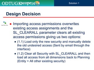  Importing access permissions overwrites
existing access assignments and the
SL_CLEARALL parameter clears all existing
access permissions giving us two options:
● (1.1) Load only the new security and manually delete
the old undesired access (Sent by email through the
interface)
● (1.2) Clear all Security with SL_CLEARALL and then
load all access from all dimensions back to Planning
(Entity + All other existing security)
Design Decision
Solution 1
 