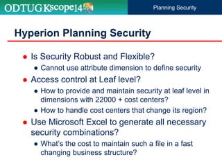 Hyperion Planning Security
 Is Security Robust and Flexible?
● Cannot use attribute dimension to define security
 Access control at Leaf level?
● How to provide and maintain security at leaf level in
dimensions with 22000 + cost centers?
● How to handle cost centers that change its region?
 Use Microsoft Excel to generate all necessary
security combinations?
● What’s the cost to maintain such a file in a fast
changing business structure?
Planning Security
 