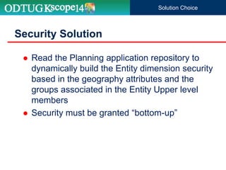  Read the Planning application repository to
dynamically build the Entity dimension security
based in the geography attributes and the
groups associated in the Entity Upper level
members
 Security must be granted “bottom-up”
Security Solution
Solution Choice
 