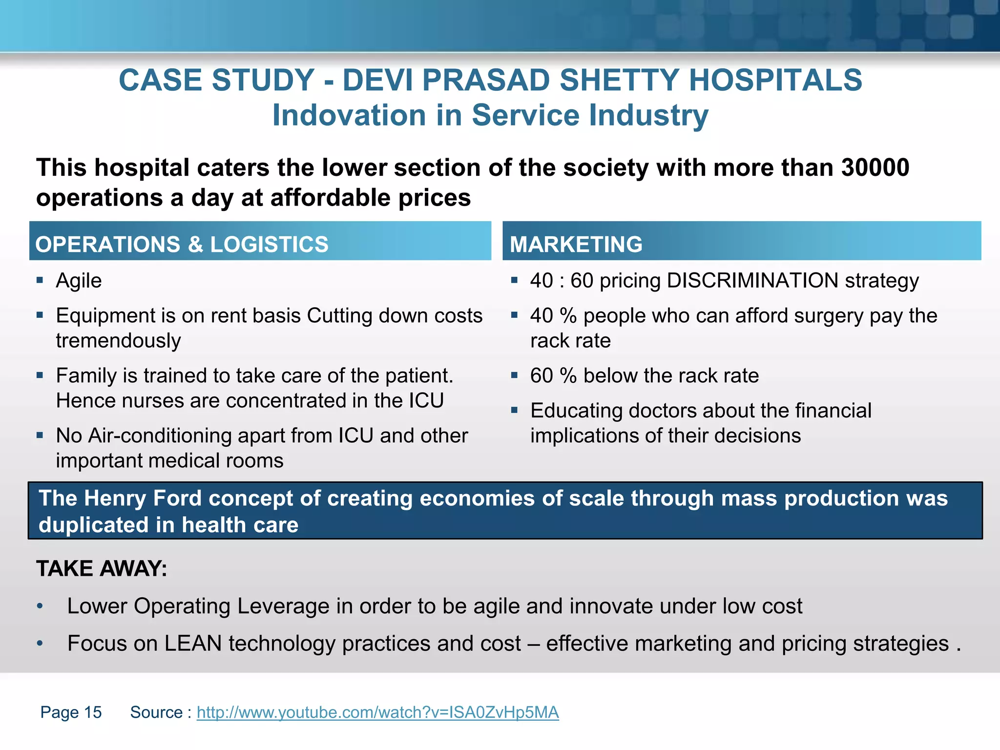 CASE STUDY - DEVI PRASAD SHETTY HOSPITALS
                  Indovation in Service Industry
This hospital caters the lower section of the society with more than 30000
operations a day at affordable prices
OPERATIONS & LOGISTICS                                 MARKETING
 Agile                                                 40 : 60 pricing DISCRIMINATION strategy
 Equipment is on rent basis Cutting down costs         40 % people who can afford surgery pay the
  tremendously                                           rack rate
 Family is trained to take care of the patient.        60 % below the rack rate
  Hence nurses are concentrated in the ICU              Educating doctors about the financial
 No Air-conditioning apart from ICU and other           implications of their decisions
  important medical rooms
The Henry Ford concept of creating economies of scale through mass production was
duplicated in health care
TAKE AWAY:
•   Lower Operating Leverage in order to be agile and innovate under low cost
•   Focus on LEAN technology practices and cost – effective marketing and pricing strategies .


Page 15   Source : http://www.youtube.com/watch?v=ISA0ZvHp5MA
 