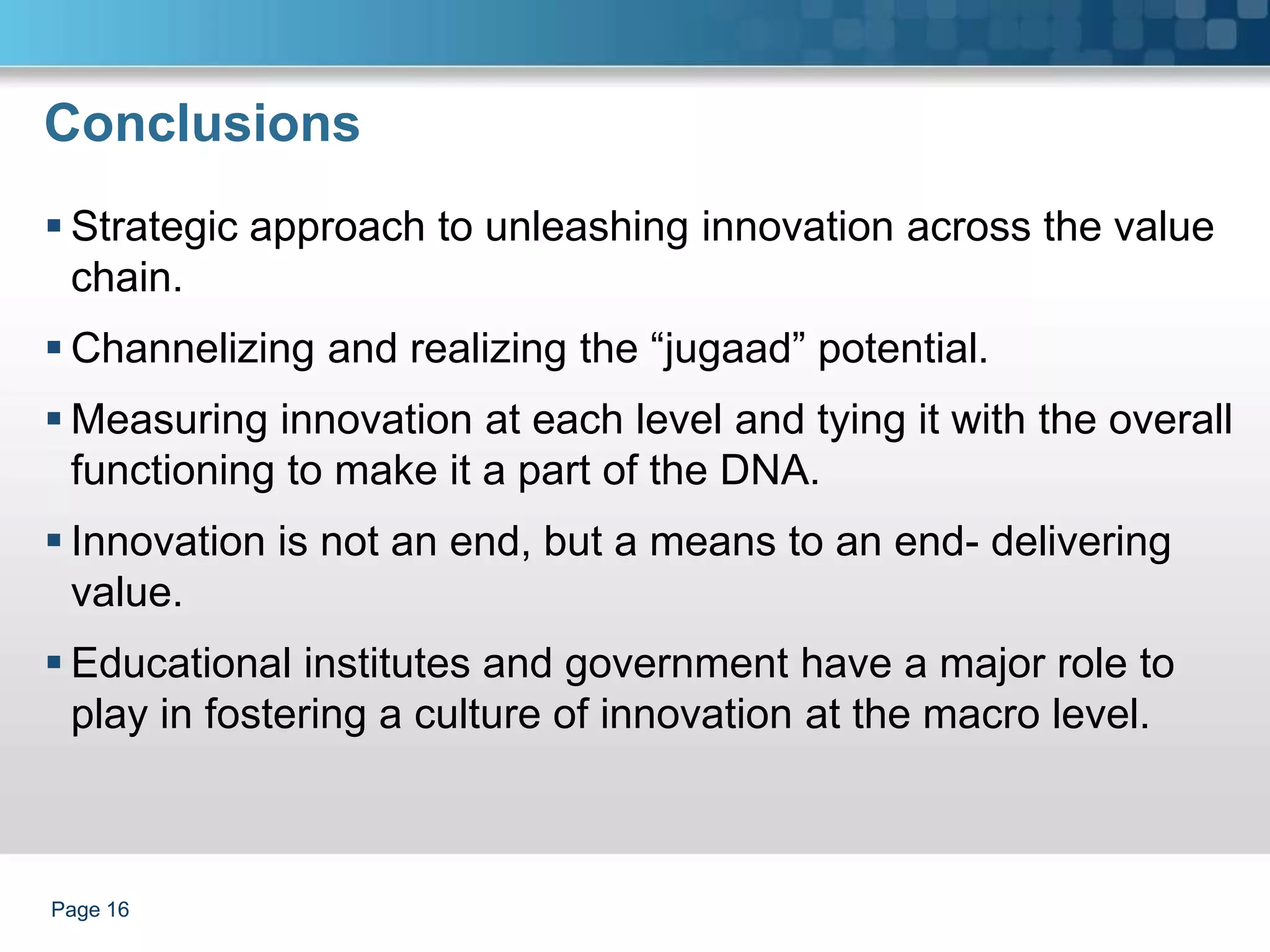 Conclusions
 Strategic approach to unleashing innovation across the value
  chain.
 Channelizing and realizing the “jugaad” potential.
 Measuring innovation at each level and tying it with the overall
  functioning to make it a part of the DNA.
 Innovation is not an end, but a means to an end- delivering
  value.
 Educational institutes and government have a major role to
  play in fostering a culture of innovation at the macro level.



Page 16
 