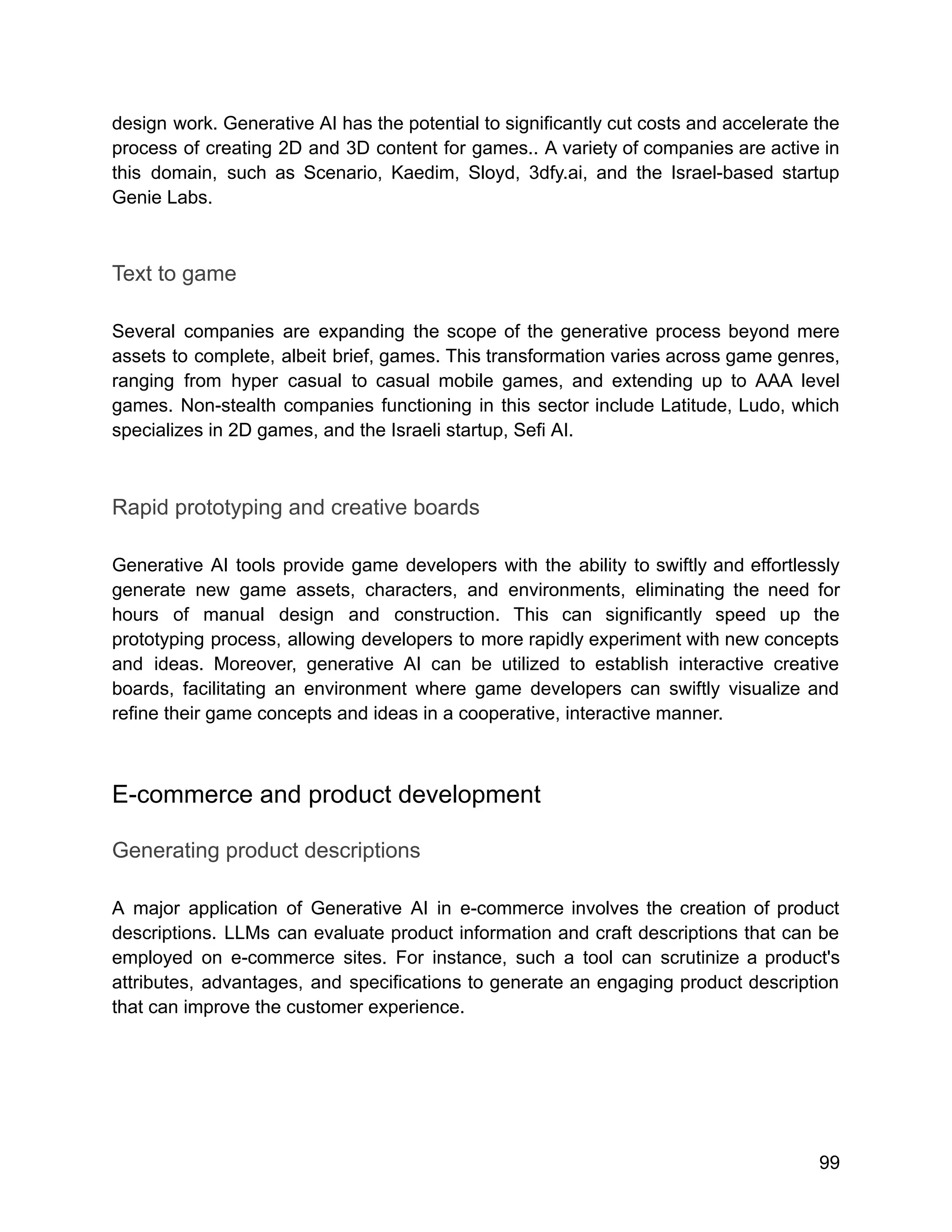 design work. Generative AI has the potential to significantly cut costs and accelerate the
process of creating 2D and 3D content for games.. A variety of companies are active in
this domain, such as Scenario, Kaedim, Sloyd, 3dfy.ai, and the Israel-based startup
Genie Labs.
Text to game
Several companies are expanding the scope of the generative process beyond mere
assets to complete, albeit brief, games. This transformation varies across game genres,
ranging from hyper casual to casual mobile games, and extending up to AAA level
games. Non-stealth companies functioning in this sector include Latitude, Ludo, which
specializes in 2D games, and the Israeli startup, Sefi AI.
Rapid prototyping and creative boards
Generative AI tools provide game developers with the ability to swiftly and effortlessly
generate new game assets, characters, and environments, eliminating the need for
hours of manual design and construction. This can significantly speed up the
prototyping process, allowing developers to more rapidly experiment with new concepts
and ideas. Moreover, generative AI can be utilized to establish interactive creative
boards, facilitating an environment where game developers can swiftly visualize and
refine their game concepts and ideas in a cooperative, interactive manner.
E-commerce and product development
Generating product descriptions
A major application of Generative AI in e-commerce involves the creation of product
descriptions. LLMs can evaluate product information and craft descriptions that can be
employed on e-commerce sites. For instance, such a tool can scrutinize a product's
attributes, advantages, and specifications to generate an engaging product description
that can improve the customer experience.
99
 