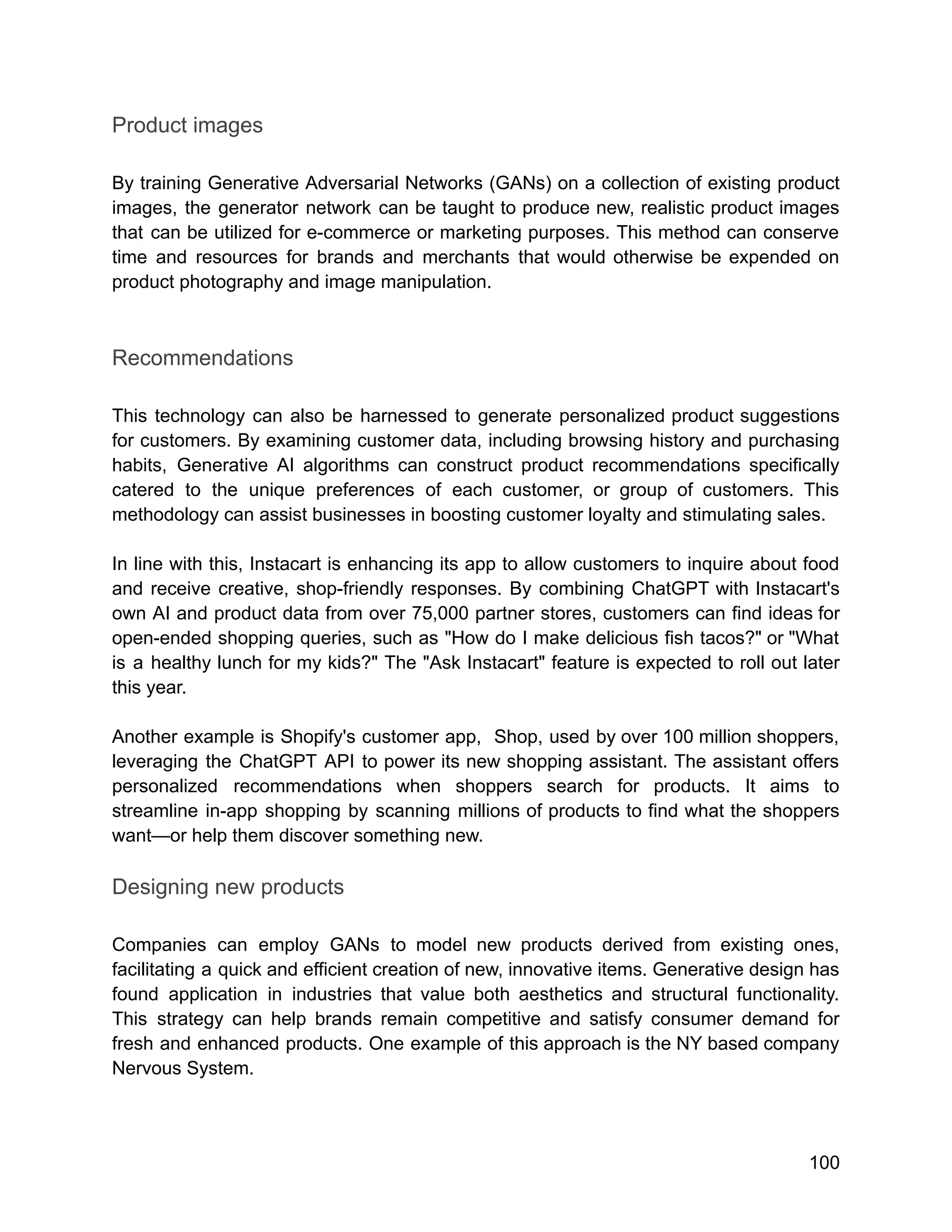 Product images
By training Generative Adversarial Networks (GANs) on a collection of existing product
images, the generator network can be taught to produce new, realistic product images
that can be utilized for e-commerce or marketing purposes. This method can conserve
time and resources for brands and merchants that would otherwise be expended on
product photography and image manipulation.
Recommendations
This technology can also be harnessed to generate personalized product suggestions
for customers. By examining customer data, including browsing history and purchasing
habits, Generative AI algorithms can construct product recommendations specifically
catered to the unique preferences of each customer, or group of customers. This
methodology can assist businesses in boosting customer loyalty and stimulating sales.
In line with this, Instacart is enhancing its app to allow customers to inquire about food
and receive creative, shop-friendly responses. By combining ChatGPT with Instacart's
own AI and product data from over 75,000 partner stores, customers can find ideas for
open-ended shopping queries, such as "How do I make delicious fish tacos?" or "What
is a healthy lunch for my kids?" The "Ask Instacart" feature is expected to roll out later
this year.
Another example is Shopify's customer app, Shop, used by over 100 million shoppers,
leveraging the ChatGPT API to power its new shopping assistant. The assistant offers
personalized recommendations when shoppers search for products. It aims to
streamline in-app shopping by scanning millions of products to find what the shoppers
want—or help them discover something new.
Designing new products
Companies can employ GANs to model new products derived from existing ones,
facilitating a quick and efficient creation of new, innovative items. Generative design has
found application in industries that value both aesthetics and structural functionality.
This strategy can help brands remain competitive and satisfy consumer demand for
fresh and enhanced products. One example of this approach is the NY based company
Nervous System.
100
 