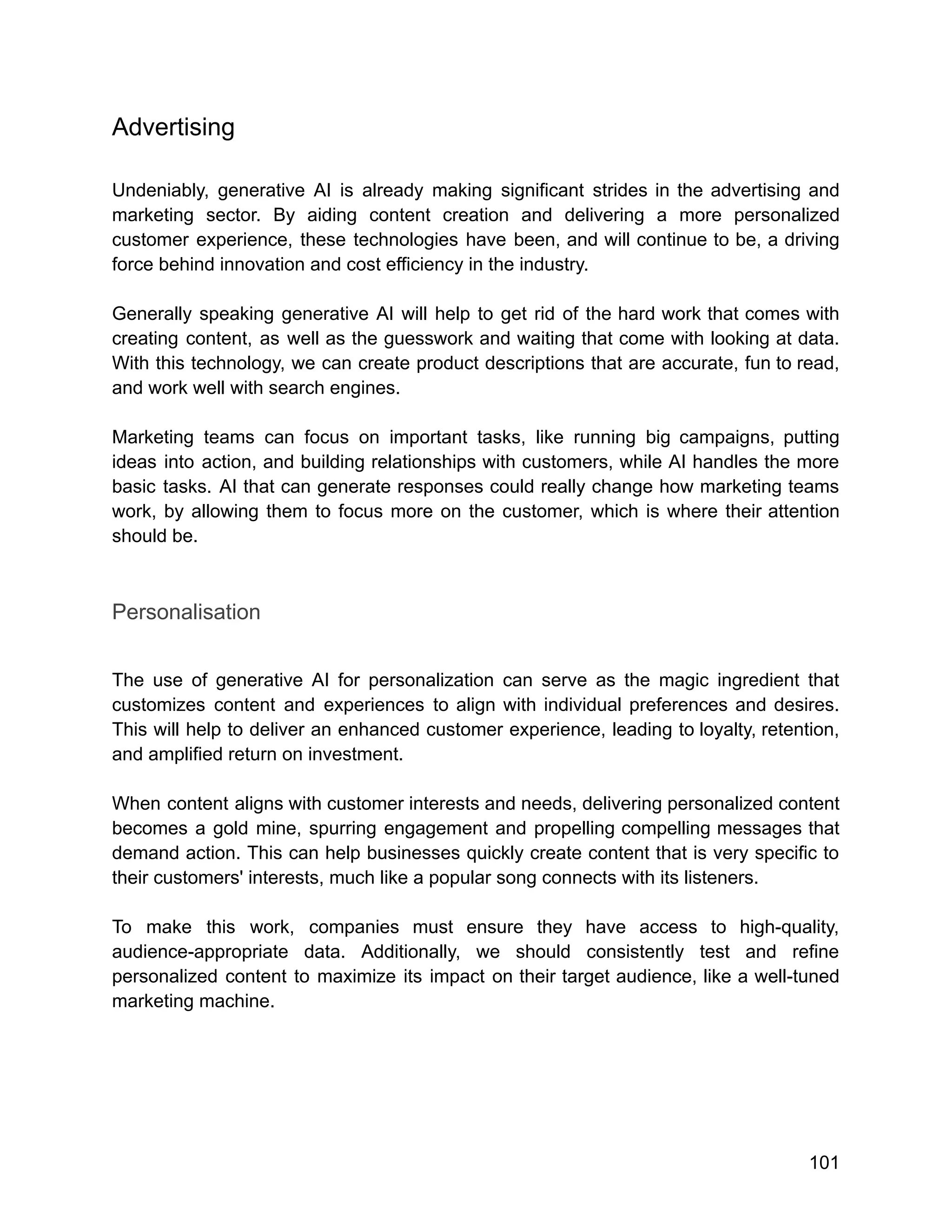 Advertising
Undeniably, generative AI is already making significant strides in the advertising and
marketing sector. By aiding content creation and delivering a more personalized
customer experience, these technologies have been, and will continue to be, a driving
force behind innovation and cost efficiency in the industry.
Generally speaking generative AI will help to get rid of the hard work that comes with
creating content, as well as the guesswork and waiting that come with looking at data.
With this technology, we can create product descriptions that are accurate, fun to read,
and work well with search engines.
Marketing teams can focus on important tasks, like running big campaigns, putting
ideas into action, and building relationships with customers, while AI handles the more
basic tasks. AI that can generate responses could really change how marketing teams
work, by allowing them to focus more on the customer, which is where their attention
should be.
Personalisation
The use of generative AI for personalization can serve as the magic ingredient that
customizes content and experiences to align with individual preferences and desires.
This will help to deliver an enhanced customer experience, leading to loyalty, retention,
and amplified return on investment.
When content aligns with customer interests and needs, delivering personalized content
becomes a gold mine, spurring engagement and propelling compelling messages that
demand action. This can help businesses quickly create content that is very specific to
their customers' interests, much like a popular song connects with its listeners.
To make this work, companies must ensure they have access to high-quality,
audience-appropriate data. Additionally, we should consistently test and refine
personalized content to maximize its impact on their target audience, like a well-tuned
marketing machine.
101
 