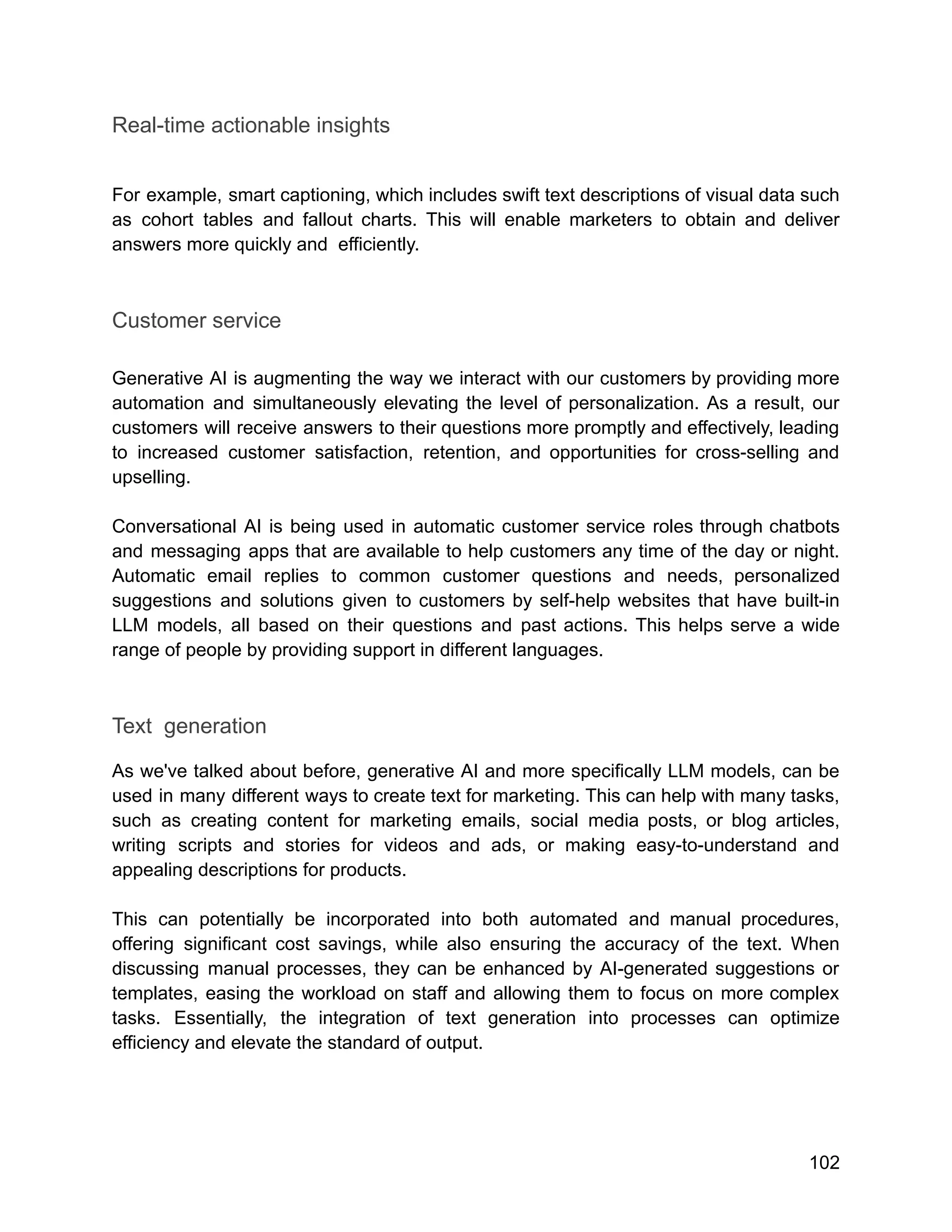 Real-time actionable insights
For example, smart captioning, which includes swift text descriptions of visual data such
as cohort tables and fallout charts. This will enable marketers to obtain and deliver
answers more quickly and efficiently.
Customer service
Generative AI is augmenting the way we interact with our customers by providing more
automation and simultaneously elevating the level of personalization. As a result, our
customers will receive answers to their questions more promptly and effectively, leading
to increased customer satisfaction, retention, and opportunities for cross-selling and
upselling.
Conversational AI is being used in automatic customer service roles through chatbots
and messaging apps that are available to help customers any time of the day or night.
Automatic email replies to common customer questions and needs, personalized
suggestions and solutions given to customers by self-help websites that have built-in
LLM models, all based on their questions and past actions. This helps serve a wide
range of people by providing support in different languages.
Text generation
As we've talked about before, generative AI and more specifically LLM models, can be
used in many different ways to create text for marketing. This can help with many tasks,
such as creating content for marketing emails, social media posts, or blog articles,
writing scripts and stories for videos and ads, or making easy-to-understand and
appealing descriptions for products.
This can potentially be incorporated into both automated and manual procedures,
offering significant cost savings, while also ensuring the accuracy of the text. When
discussing manual processes, they can be enhanced by AI-generated suggestions or
templates, easing the workload on staff and allowing them to focus on more complex
tasks. Essentially, the integration of text generation into processes can optimize
efficiency and elevate the standard of output.
102
 