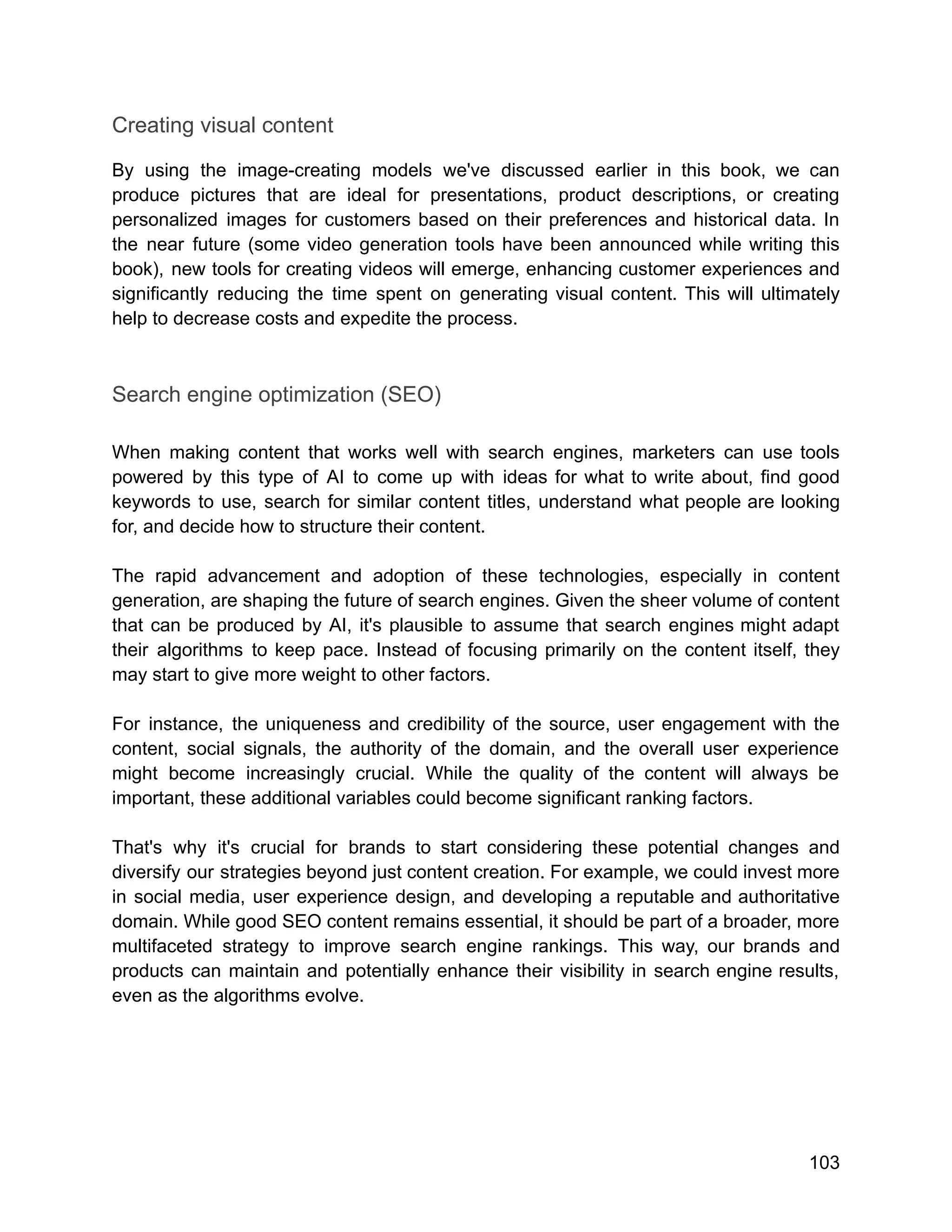 Creating visual content
By using the image-creating models we've discussed earlier in this book, we can
produce pictures that are ideal for presentations, product descriptions, or creating
personalized images for customers based on their preferences and historical data. In
the near future (some video generation tools have been announced while writing this
book), new tools for creating videos will emerge, enhancing customer experiences and
significantly reducing the time spent on generating visual content. This will ultimately
help to decrease costs and expedite the process.
Search engine optimization (SEO)
When making content that works well with search engines, marketers can use tools
powered by this type of AI to come up with ideas for what to write about, find good
keywords to use, search for similar content titles, understand what people are looking
for, and decide how to structure their content.
The rapid advancement and adoption of these technologies, especially in content
generation, are shaping the future of search engines. Given the sheer volume of content
that can be produced by AI, it's plausible to assume that search engines might adapt
their algorithms to keep pace. Instead of focusing primarily on the content itself, they
may start to give more weight to other factors.
For instance, the uniqueness and credibility of the source, user engagement with the
content, social signals, the authority of the domain, and the overall user experience
might become increasingly crucial. While the quality of the content will always be
important, these additional variables could become significant ranking factors.
That's why it's crucial for brands to start considering these potential changes and
diversify our strategies beyond just content creation. For example, we could invest more
in social media, user experience design, and developing a reputable and authoritative
domain. While good SEO content remains essential, it should be part of a broader, more
multifaceted strategy to improve search engine rankings. This way, our brands and
products can maintain and potentially enhance their visibility in search engine results,
even as the algorithms evolve.
103
 