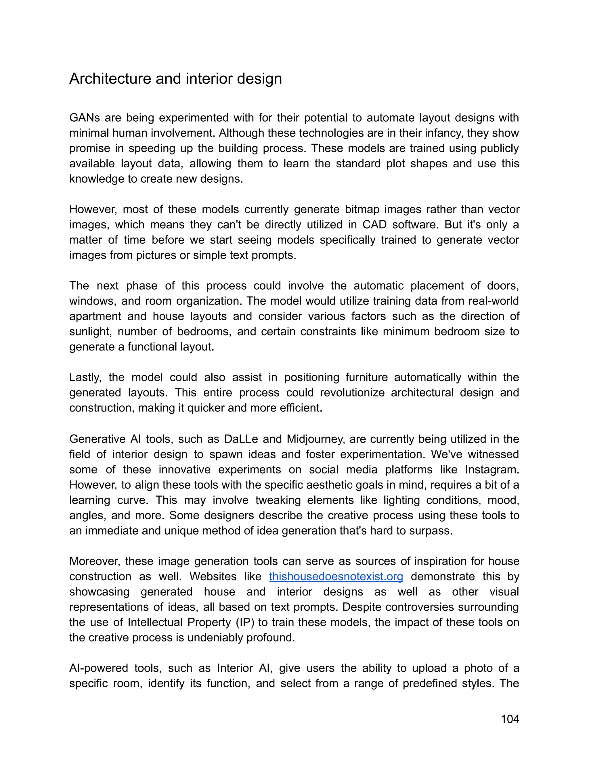Architecture and interior design
GANs are being experimented with for their potential to automate layout designs with
minimal human involvement. Although these technologies are in their infancy, they show
promise in speeding up the building process. These models are trained using publicly
available layout data, allowing them to learn the standard plot shapes and use this
knowledge to create new designs.
However, most of these models currently generate bitmap images rather than vector
images, which means they can't be directly utilized in CAD software. But it's only a
matter of time before we start seeing models specifically trained to generate vector
images from pictures or simple text prompts.
The next phase of this process could involve the automatic placement of doors,
windows, and room organization. The model would utilize training data from real-world
apartment and house layouts and consider various factors such as the direction of
sunlight, number of bedrooms, and certain constraints like minimum bedroom size to
generate a functional layout.
Lastly, the model could also assist in positioning furniture automatically within the
generated layouts. This entire process could revolutionize architectural design and
construction, making it quicker and more efficient.
Generative AI tools, such as DaLLe and Midjourney, are currently being utilized in the
field of interior design to spawn ideas and foster experimentation. We've witnessed
some of these innovative experiments on social media platforms like Instagram.
However, to align these tools with the specific aesthetic goals in mind, requires a bit of a
learning curve. This may involve tweaking elements like lighting conditions, mood,
angles, and more. Some designers describe the creative process using these tools to
an immediate and unique method of idea generation that's hard to surpass.
Moreover, these image generation tools can serve as sources of inspiration for house
construction as well. Websites like thishousedoesnotexist.org demonstrate this by
showcasing generated house and interior designs as well as other visual
representations of ideas, all based on text prompts. Despite controversies surrounding
the use of Intellectual Property (IP) to train these models, the impact of these tools on
the creative process is undeniably profound.
AI-powered tools, such as Interior AI, give users the ability to upload a photo of a
specific room, identify its function, and select from a range of predefined styles. The
104
 