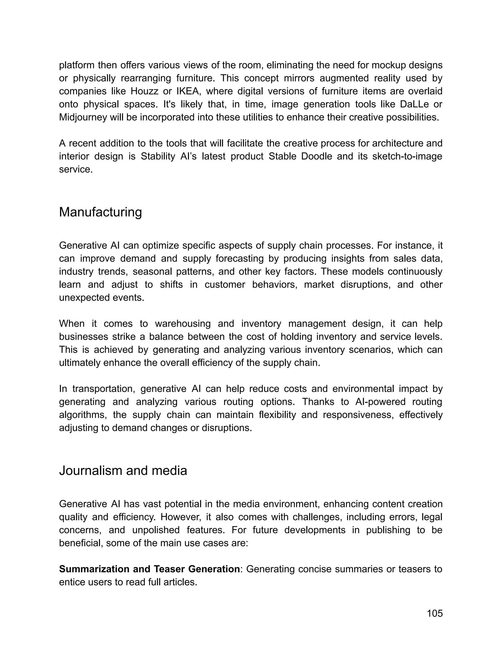 platform then offers various views of the room, eliminating the need for mockup designs
or physically rearranging furniture. This concept mirrors augmented reality used by
companies like Houzz or IKEA, where digital versions of furniture items are overlaid
onto physical spaces. It's likely that, in time, image generation tools like DaLLe or
Midjourney will be incorporated into these utilities to enhance their creative possibilities.
A recent addition to the tools that will facilitate the creative process for architecture and
interior design is Stability AI’s latest product Stable Doodle and its sketch-to-image
service.
Manufacturing
Generative AI can optimize specific aspects of supply chain processes. For instance, it
can improve demand and supply forecasting by producing insights from sales data,
industry trends, seasonal patterns, and other key factors. These models continuously
learn and adjust to shifts in customer behaviors, market disruptions, and other
unexpected events.
When it comes to warehousing and inventory management design, it can help
businesses strike a balance between the cost of holding inventory and service levels.
This is achieved by generating and analyzing various inventory scenarios, which can
ultimately enhance the overall efficiency of the supply chain.
In transportation, generative AI can help reduce costs and environmental impact by
generating and analyzing various routing options. Thanks to AI-powered routing
algorithms, the supply chain can maintain flexibility and responsiveness, effectively
adjusting to demand changes or disruptions.
Journalism and media
Generative AI has vast potential in the media environment, enhancing content creation
quality and efficiency. However, it also comes with challenges, including errors, legal
concerns, and unpolished features. For future developments in publishing to be
beneficial, some of the main use cases are:
Summarization and Teaser Generation: Generating concise summaries or teasers to
entice users to read full articles.
105
 