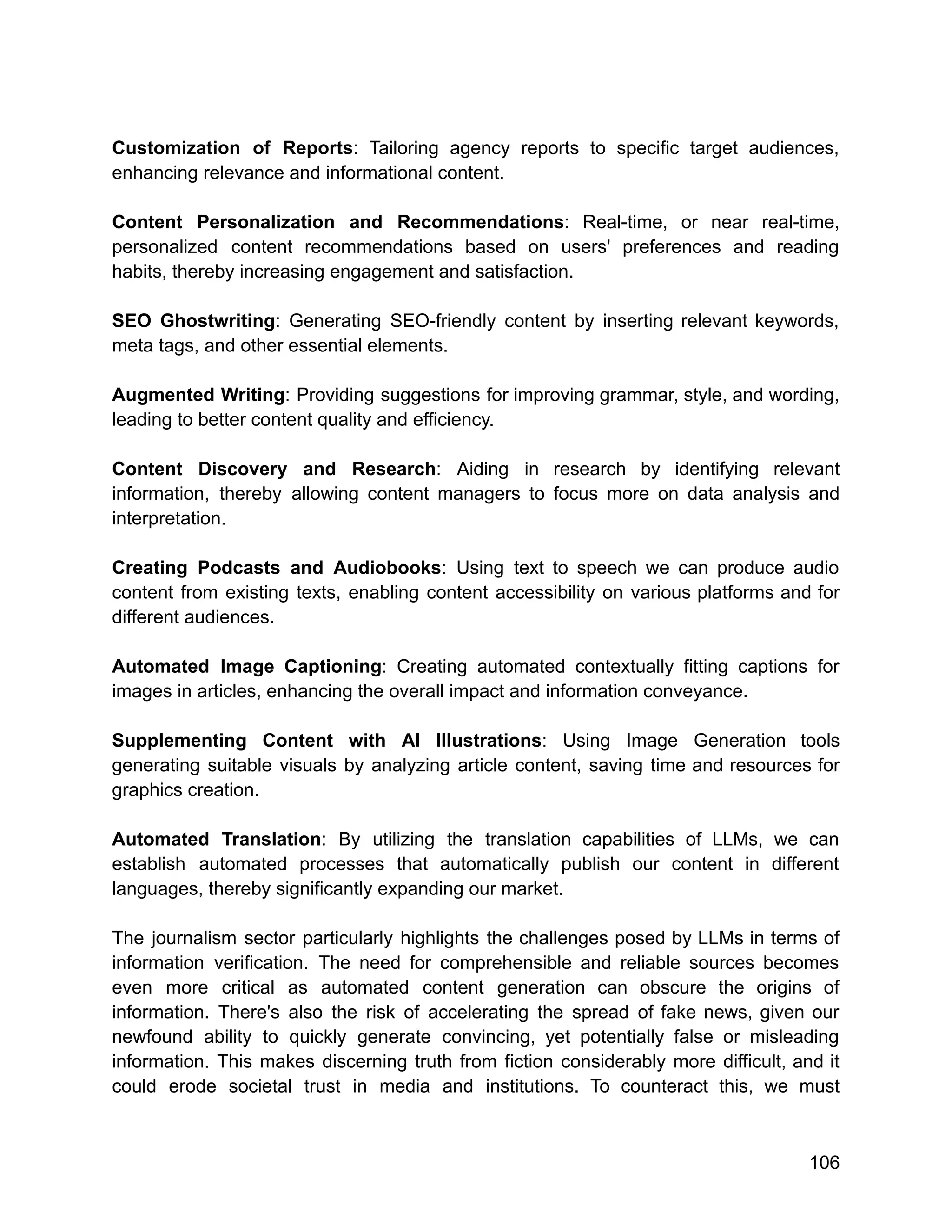 Customization of Reports: Tailoring agency reports to specific target audiences,
enhancing relevance and informational content.
Content Personalization and Recommendations: Real-time, or near real-time,
personalized content recommendations based on users' preferences and reading
habits, thereby increasing engagement and satisfaction.
SEO Ghostwriting: Generating SEO-friendly content by inserting relevant keywords,
meta tags, and other essential elements.
Augmented Writing: Providing suggestions for improving grammar, style, and wording,
leading to better content quality and efficiency.
Content Discovery and Research: Aiding in research by identifying relevant
information, thereby allowing content managers to focus more on data analysis and
interpretation.
Creating Podcasts and Audiobooks: Using text to speech we can produce audio
content from existing texts, enabling content accessibility on various platforms and for
different audiences.
Automated Image Captioning: Creating automated contextually fitting captions for
images in articles, enhancing the overall impact and information conveyance.
Supplementing Content with AI Illustrations: Using Image Generation tools
generating suitable visuals by analyzing article content, saving time and resources for
graphics creation.
Automated Translation: By utilizing the translation capabilities of LLMs, we can
establish automated processes that automatically publish our content in different
languages, thereby significantly expanding our market.
The journalism sector particularly highlights the challenges posed by LLMs in terms of
information verification. The need for comprehensible and reliable sources becomes
even more critical as automated content generation can obscure the origins of
information. There's also the risk of accelerating the spread of fake news, given our
newfound ability to quickly generate convincing, yet potentially false or misleading
information. This makes discerning truth from fiction considerably more difficult, and it
could erode societal trust in media and institutions. To counteract this, we must
106
 
