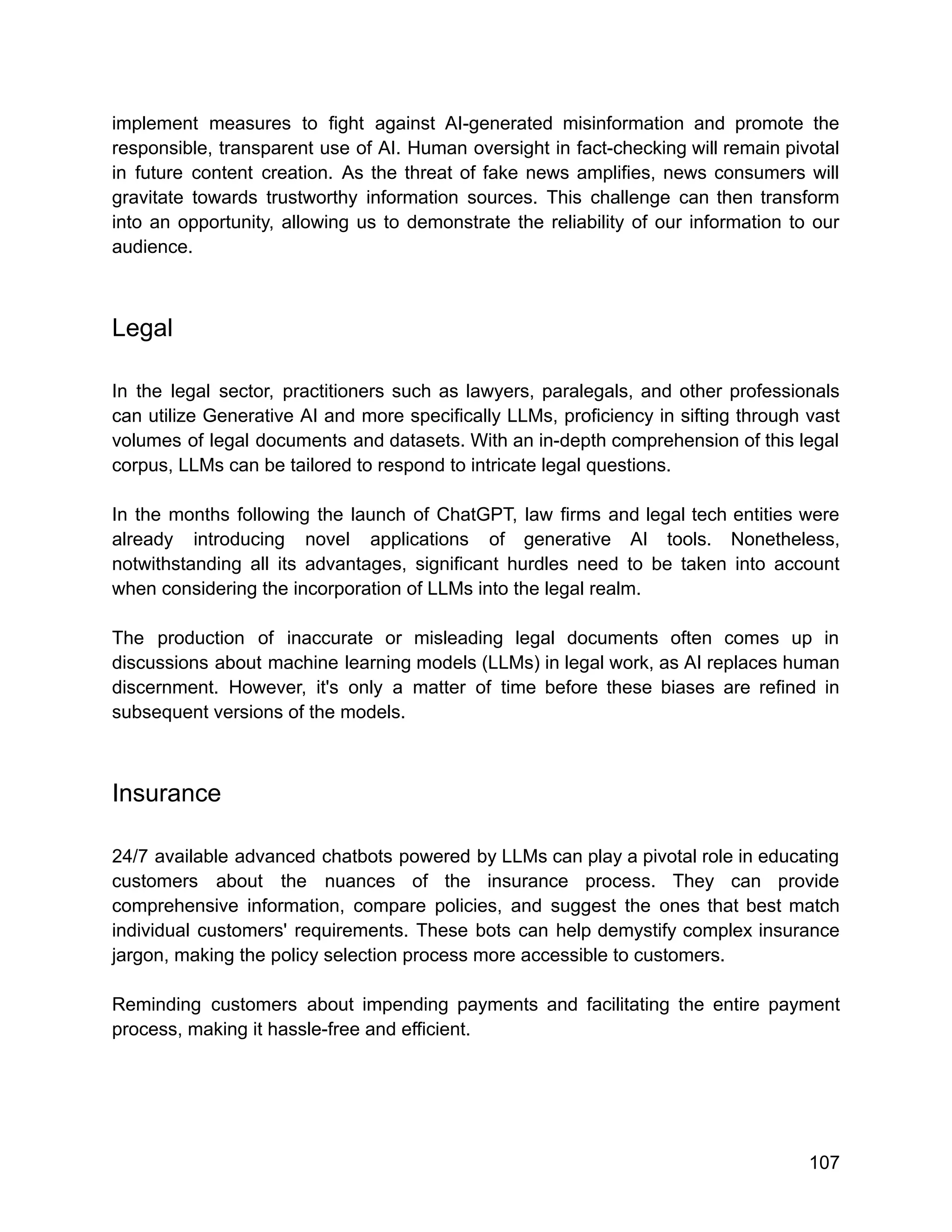 implement measures to fight against AI-generated misinformation and promote the
responsible, transparent use of AI. Human oversight in fact-checking will remain pivotal
in future content creation. As the threat of fake news amplifies, news consumers will
gravitate towards trustworthy information sources. This challenge can then transform
into an opportunity, allowing us to demonstrate the reliability of our information to our
audience.
Legal
In the legal sector, practitioners such as lawyers, paralegals, and other professionals
can utilize Generative AI and more specifically LLMs, proficiency in sifting through vast
volumes of legal documents and datasets. With an in-depth comprehension of this legal
corpus, LLMs can be tailored to respond to intricate legal questions.
In the months following the launch of ChatGPT, law firms and legal tech entities were
already introducing novel applications of generative AI tools. Nonetheless,
notwithstanding all its advantages, significant hurdles need to be taken into account
when considering the incorporation of LLMs into the legal realm.
The production of inaccurate or misleading legal documents often comes up in
discussions about machine learning models (LLMs) in legal work, as AI replaces human
discernment. However, it's only a matter of time before these biases are refined in
subsequent versions of the models.
Insurance
24/7 available advanced chatbots powered by LLMs can play a pivotal role in educating
customers about the nuances of the insurance process. They can provide
comprehensive information, compare policies, and suggest the ones that best match
individual customers' requirements. These bots can help demystify complex insurance
jargon, making the policy selection process more accessible to customers.
Reminding customers about impending payments and facilitating the entire payment
process, making it hassle-free and efficient.
107
 