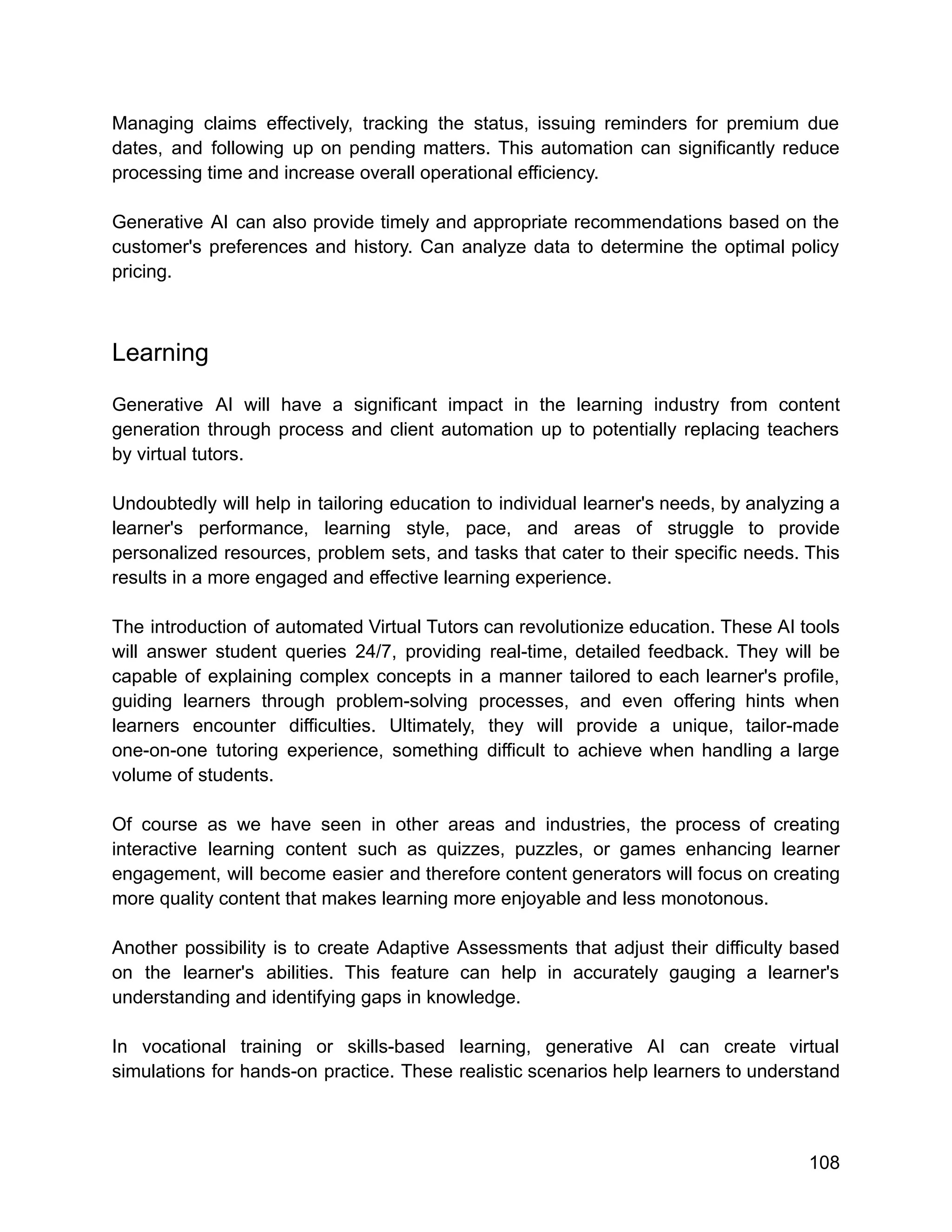 Managing claims effectively, tracking the status, issuing reminders for premium due
dates, and following up on pending matters. This automation can significantly reduce
processing time and increase overall operational efficiency.
Generative AI can also provide timely and appropriate recommendations based on the
customer's preferences and history. Can analyze data to determine the optimal policy
pricing.
Learning
Generative AI will have a significant impact in the learning industry from content
generation through process and client automation up to potentially replacing teachers
by virtual tutors.
Undoubtedly will help in tailoring education to individual learner's needs, by analyzing a
learner's performance, learning style, pace, and areas of struggle to provide
personalized resources, problem sets, and tasks that cater to their specific needs. This
results in a more engaged and effective learning experience.
The introduction of automated Virtual Tutors can revolutionize education. These AI tools
will answer student queries 24/7, providing real-time, detailed feedback. They will be
capable of explaining complex concepts in a manner tailored to each learner's profile,
guiding learners through problem-solving processes, and even offering hints when
learners encounter difficulties. Ultimately, they will provide a unique, tailor-made
one-on-one tutoring experience, something difficult to achieve when handling a large
volume of students.
Of course as we have seen in other areas and industries, the process of creating
interactive learning content such as quizzes, puzzles, or games enhancing learner
engagement, will become easier and therefore content generators will focus on creating
more quality content that makes learning more enjoyable and less monotonous.
Another possibility is to create Adaptive Assessments that adjust their difficulty based
on the learner's abilities. This feature can help in accurately gauging a learner's
understanding and identifying gaps in knowledge.
In vocational training or skills-based learning, generative AI can create virtual
simulations for hands-on practice. These realistic scenarios help learners to understand
108
 