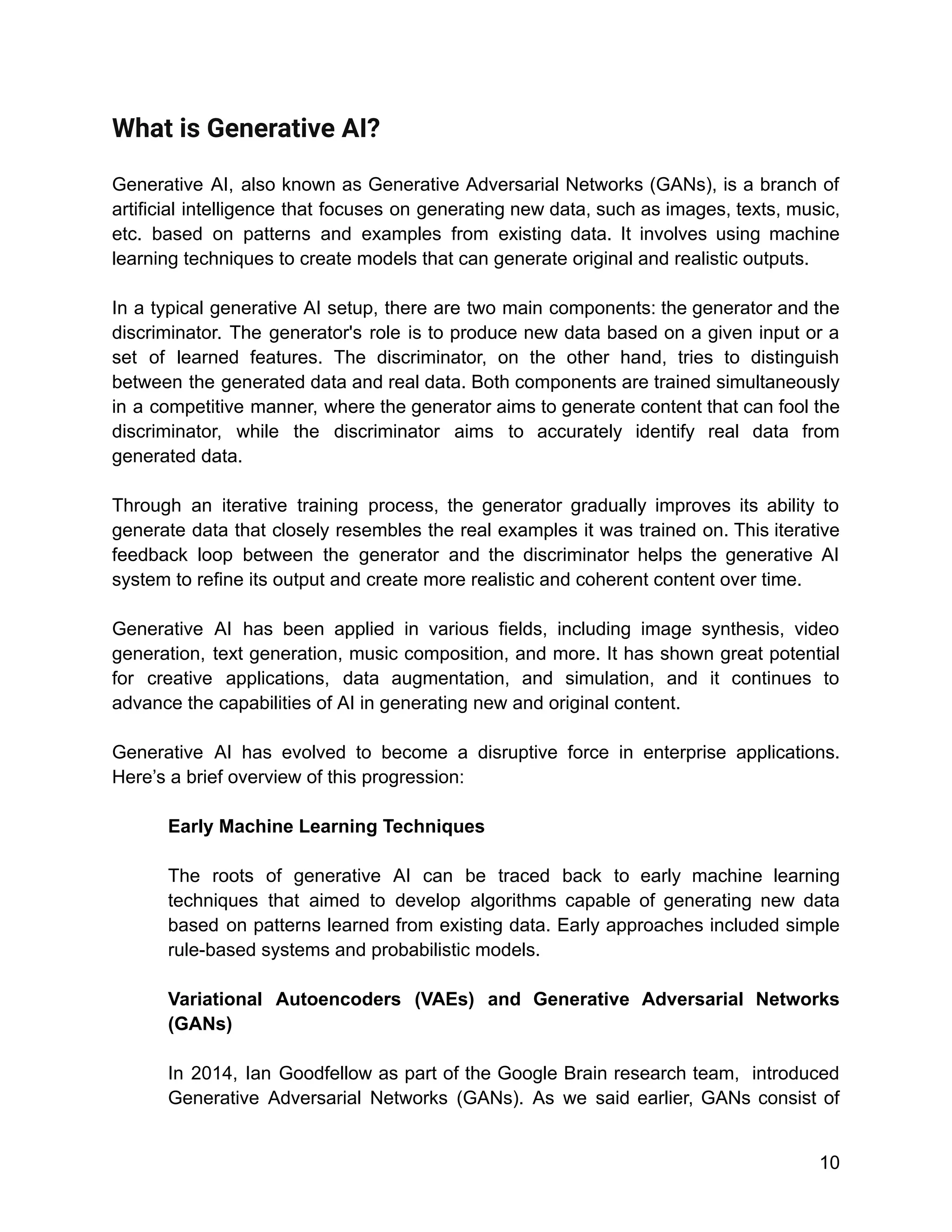 What is Generative AI?
Generative AI, also known as Generative Adversarial Networks (GANs), is a branch of
artificial intelligence that focuses on generating new data, such as images, texts, music,
etc. based on patterns and examples from existing data. It involves using machine
learning techniques to create models that can generate original and realistic outputs.
In a typical generative AI setup, there are two main components: the generator and the
discriminator. The generator's role is to produce new data based on a given input or a
set of learned features. The discriminator, on the other hand, tries to distinguish
between the generated data and real data. Both components are trained simultaneously
in a competitive manner, where the generator aims to generate content that can fool the
discriminator, while the discriminator aims to accurately identify real data from
generated data.
Through an iterative training process, the generator gradually improves its ability to
generate data that closely resembles the real examples it was trained on. This iterative
feedback loop between the generator and the discriminator helps the generative AI
system to refine its output and create more realistic and coherent content over time.
Generative AI has been applied in various fields, including image synthesis, video
generation, text generation, music composition, and more. It has shown great potential
for creative applications, data augmentation, and simulation, and it continues to
advance the capabilities of AI in generating new and original content.
Generative AI has evolved to become a disruptive force in enterprise applications.
Here’s a brief overview of this progression:
Early Machine Learning Techniques
The roots of generative AI can be traced back to early machine learning
techniques that aimed to develop algorithms capable of generating new data
based on patterns learned from existing data. Early approaches included simple
rule-based systems and probabilistic models.
Variational Autoencoders (VAEs) and Generative Adversarial Networks
(GANs)
In 2014, Ian Goodfellow as part of the Google Brain research team, introduced
Generative Adversarial Networks (GANs). As we said earlier, GANs consist of
10
 