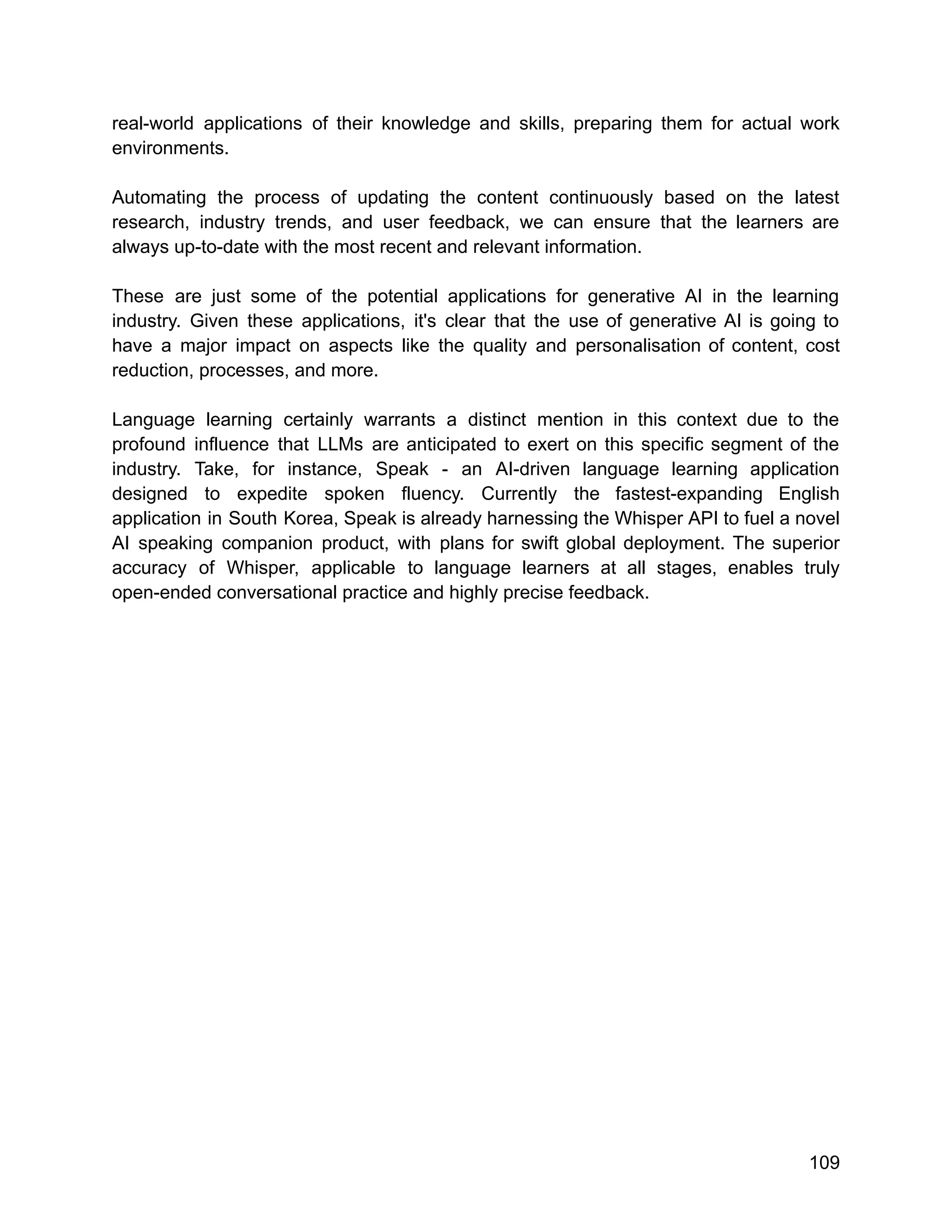 real-world applications of their knowledge and skills, preparing them for actual work
environments.
Automating the process of updating the content continuously based on the latest
research, industry trends, and user feedback, we can ensure that the learners are
always up-to-date with the most recent and relevant information.
These are just some of the potential applications for generative AI in the learning
industry. Given these applications, it's clear that the use of generative AI is going to
have a major impact on aspects like the quality and personalisation of content, cost
reduction, processes, and more.
Language learning certainly warrants a distinct mention in this context due to the
profound influence that LLMs are anticipated to exert on this specific segment of the
industry. Take, for instance, Speak - an AI-driven language learning application
designed to expedite spoken fluency. Currently the fastest-expanding English
application in South Korea, Speak is already harnessing the Whisper API to fuel a novel
AI speaking companion product, with plans for swift global deployment. The superior
accuracy of Whisper, applicable to language learners at all stages, enables truly
open-ended conversational practice and highly precise feedback.
109
 