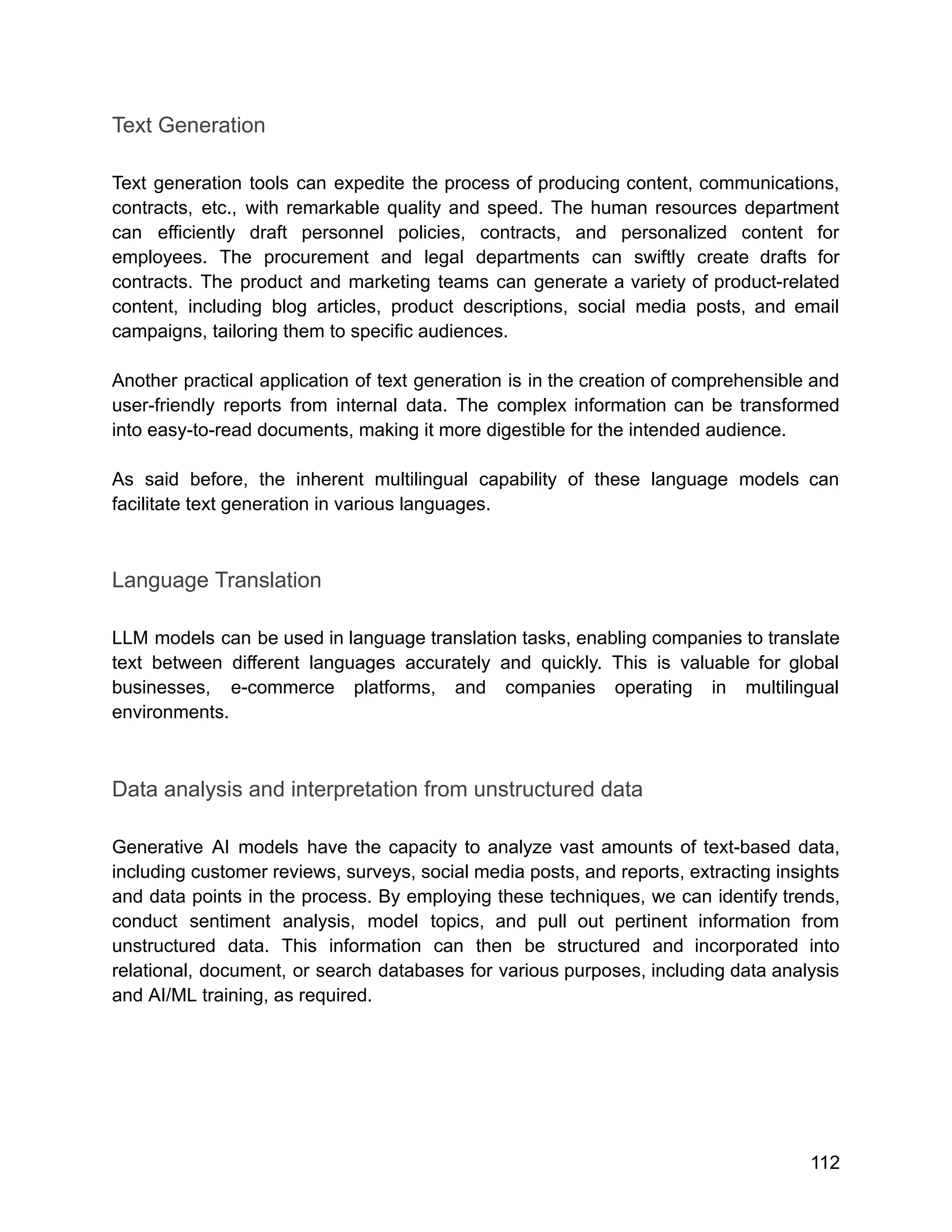 Text Generation
Text generation tools can expedite the process of producing content, communications,
contracts, etc., with remarkable quality and speed. The human resources department
can efficiently draft personnel policies, contracts, and personalized content for
employees. The procurement and legal departments can swiftly create drafts for
contracts. The product and marketing teams can generate a variety of product-related
content, including blog articles, product descriptions, social media posts, and email
campaigns, tailoring them to specific audiences.
Another practical application of text generation is in the creation of comprehensible and
user-friendly reports from internal data. The complex information can be transformed
into easy-to-read documents, making it more digestible for the intended audience.
As said before, the inherent multilingual capability of these language models can
facilitate text generation in various languages.
Language Translation
LLM models can be used in language translation tasks, enabling companies to translate
text between different languages accurately and quickly. This is valuable for global
businesses, e-commerce platforms, and companies operating in multilingual
environments.
Data analysis and interpretation from unstructured data
Generative AI models have the capacity to analyze vast amounts of text-based data,
including customer reviews, surveys, social media posts, and reports, extracting insights
and data points in the process. By employing these techniques, we can identify trends,
conduct sentiment analysis, model topics, and pull out pertinent information from
unstructured data. This information can then be structured and incorporated into
relational, document, or search databases for various purposes, including data analysis
and AI/ML training, as required.
112
 