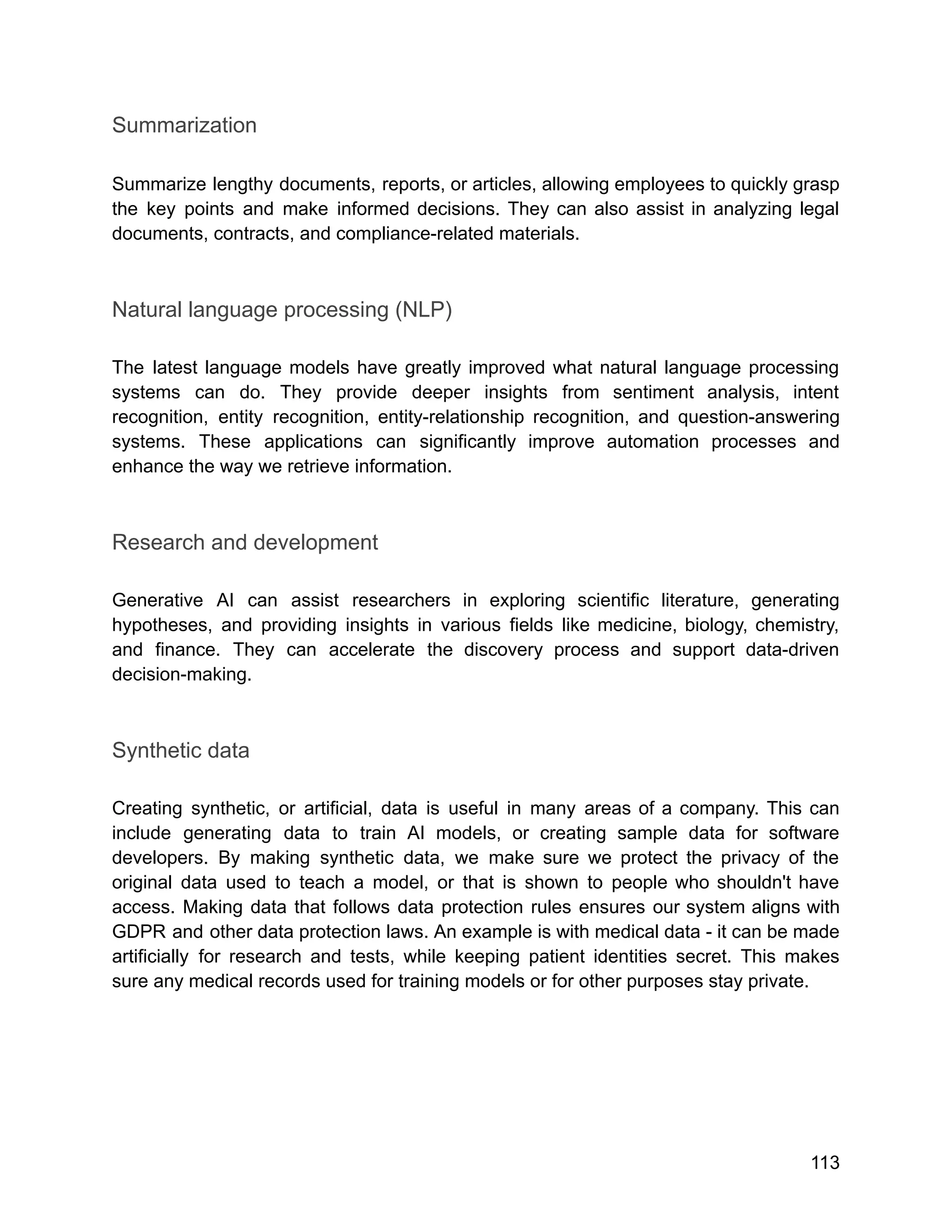 Summarization
Summarize lengthy documents, reports, or articles, allowing employees to quickly grasp
the key points and make informed decisions. They can also assist in analyzing legal
documents, contracts, and compliance-related materials.
Natural language processing (NLP)
The latest language models have greatly improved what natural language processing
systems can do. They provide deeper insights from sentiment analysis, intent
recognition, entity recognition, entity-relationship recognition, and question-answering
systems. These applications can significantly improve automation processes and
enhance the way we retrieve information.
Research and development
Generative AI can assist researchers in exploring scientific literature, generating
hypotheses, and providing insights in various fields like medicine, biology, chemistry,
and finance. They can accelerate the discovery process and support data-driven
decision-making.
Synthetic data
Creating synthetic, or artificial, data is useful in many areas of a company. This can
include generating data to train AI models, or creating sample data for software
developers. By making synthetic data, we make sure we protect the privacy of the
original data used to teach a model, or that is shown to people who shouldn't have
access. Making data that follows data protection rules ensures our system aligns with
GDPR and other data protection laws. An example is with medical data - it can be made
artificially for research and tests, while keeping patient identities secret. This makes
sure any medical records used for training models or for other purposes stay private.
113
 