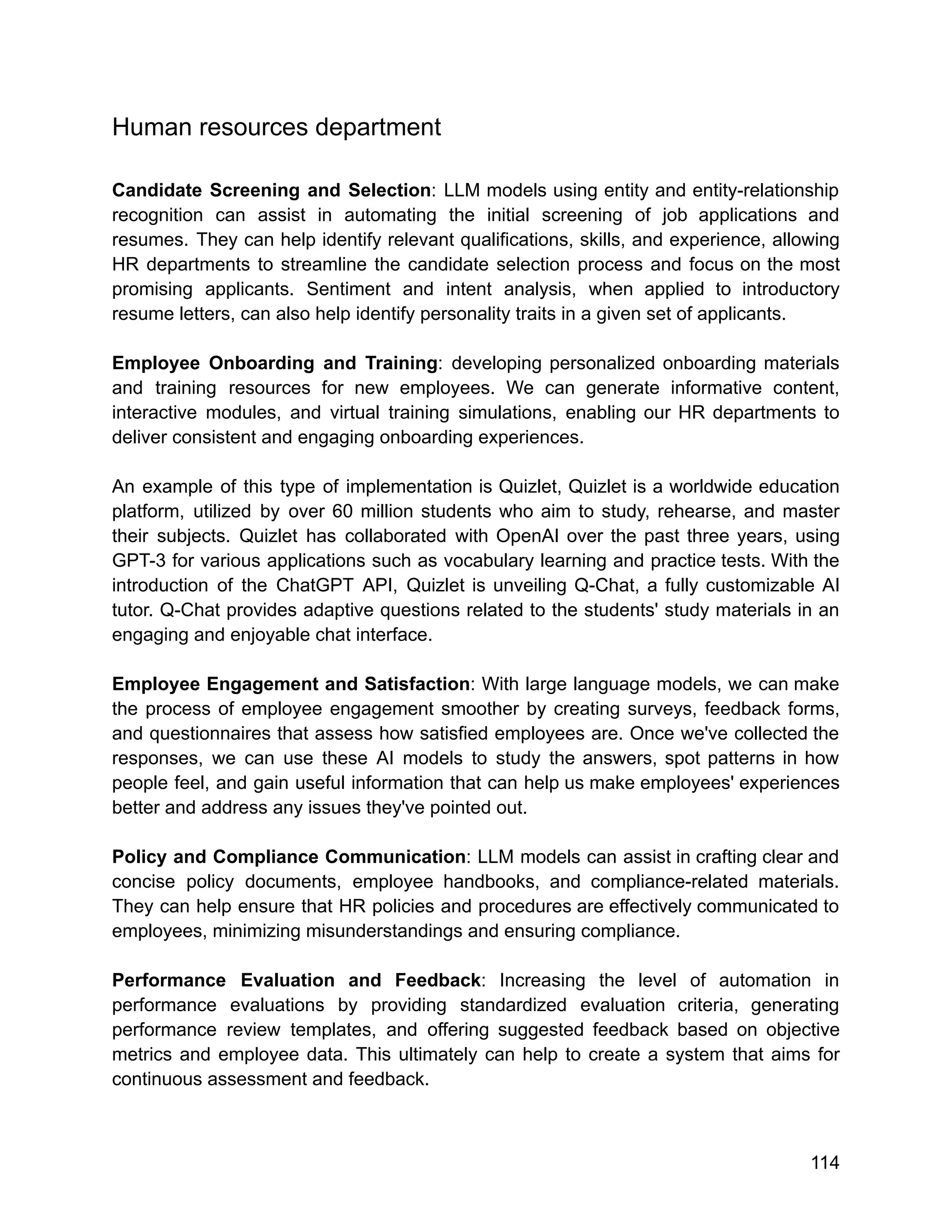 Human resources department
Candidate Screening and Selection: LLM models using entity and entity-relationship
recognition can assist in automating the initial screening of job applications and
resumes. They can help identify relevant qualifications, skills, and experience, allowing
HR departments to streamline the candidate selection process and focus on the most
promising applicants. Sentiment and intent analysis, when applied to introductory
resume letters, can also help identify personality traits in a given set of applicants.
Employee Onboarding and Training: developing personalized onboarding materials
and training resources for new employees. We can generate informative content,
interactive modules, and virtual training simulations, enabling our HR departments to
deliver consistent and engaging onboarding experiences.
An example of this type of implementation is Quizlet, Quizlet is a worldwide education
platform, utilized by over 60 million students who aim to study, rehearse, and master
their subjects. Quizlet has collaborated with OpenAI over the past three years, using
GPT-3 for various applications such as vocabulary learning and practice tests. With the
introduction of the ChatGPT API, Quizlet is unveiling Q-Chat, a fully customizable AI
tutor. Q-Chat provides adaptive questions related to the students' study materials in an
engaging and enjoyable chat interface.
Employee Engagement and Satisfaction: With large language models, we can make
the process of employee engagement smoother by creating surveys, feedback forms,
and questionnaires that assess how satisfied employees are. Once we've collected the
responses, we can use these AI models to study the answers, spot patterns in how
people feel, and gain useful information that can help us make employees' experiences
better and address any issues they've pointed out.
Policy and Compliance Communication: LLM models can assist in crafting clear and
concise policy documents, employee handbooks, and compliance-related materials.
They can help ensure that HR policies and procedures are effectively communicated to
employees, minimizing misunderstandings and ensuring compliance.
Performance Evaluation and Feedback: Increasing the level of automation in
performance evaluations by providing standardized evaluation criteria, generating
performance review templates, and offering suggested feedback based on objective
metrics and employee data. This ultimately can help to create a system that aims for
continuous assessment and feedback.
114
 