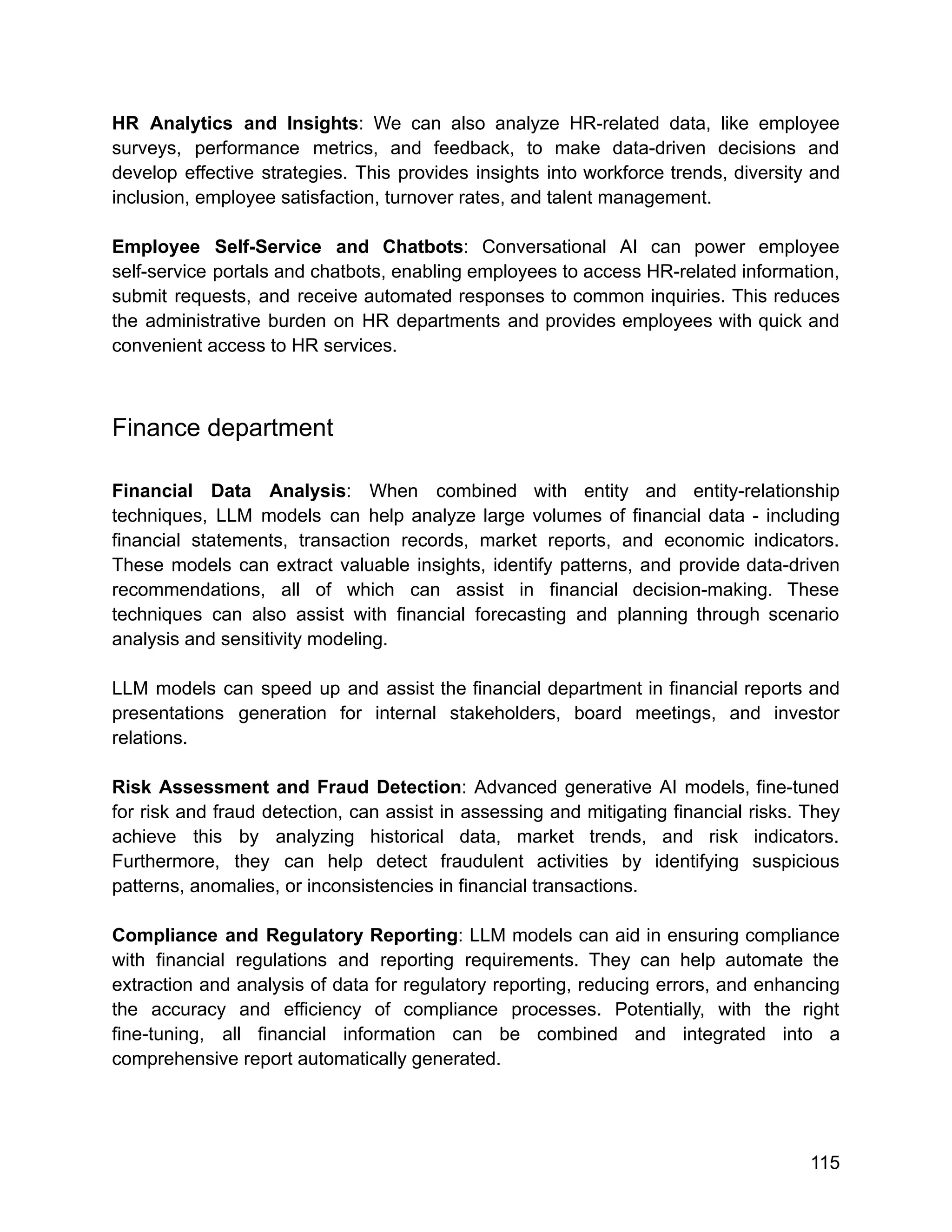 HR Analytics and Insights: We can also analyze HR-related data, like employee
surveys, performance metrics, and feedback, to make data-driven decisions and
develop effective strategies. This provides insights into workforce trends, diversity and
inclusion, employee satisfaction, turnover rates, and talent management.
Employee Self-Service and Chatbots: Conversational AI can power employee
self-service portals and chatbots, enabling employees to access HR-related information,
submit requests, and receive automated responses to common inquiries. This reduces
the administrative burden on HR departments and provides employees with quick and
convenient access to HR services.
Finance department
Financial Data Analysis: When combined with entity and entity-relationship
techniques, LLM models can help analyze large volumes of financial data - including
financial statements, transaction records, market reports, and economic indicators.
These models can extract valuable insights, identify patterns, and provide data-driven
recommendations, all of which can assist in financial decision-making. These
techniques can also assist with financial forecasting and planning through scenario
analysis and sensitivity modeling.
LLM models can speed up and assist the financial department in financial reports and
presentations generation for internal stakeholders, board meetings, and investor
relations.
Risk Assessment and Fraud Detection: Advanced generative AI models, fine-tuned
for risk and fraud detection, can assist in assessing and mitigating financial risks. They
achieve this by analyzing historical data, market trends, and risk indicators.
Furthermore, they can help detect fraudulent activities by identifying suspicious
patterns, anomalies, or inconsistencies in financial transactions.
Compliance and Regulatory Reporting: LLM models can aid in ensuring compliance
with financial regulations and reporting requirements. They can help automate the
extraction and analysis of data for regulatory reporting, reducing errors, and enhancing
the accuracy and efficiency of compliance processes. Potentially, with the right
fine-tuning, all financial information can be combined and integrated into a
comprehensive report automatically generated.
115
 