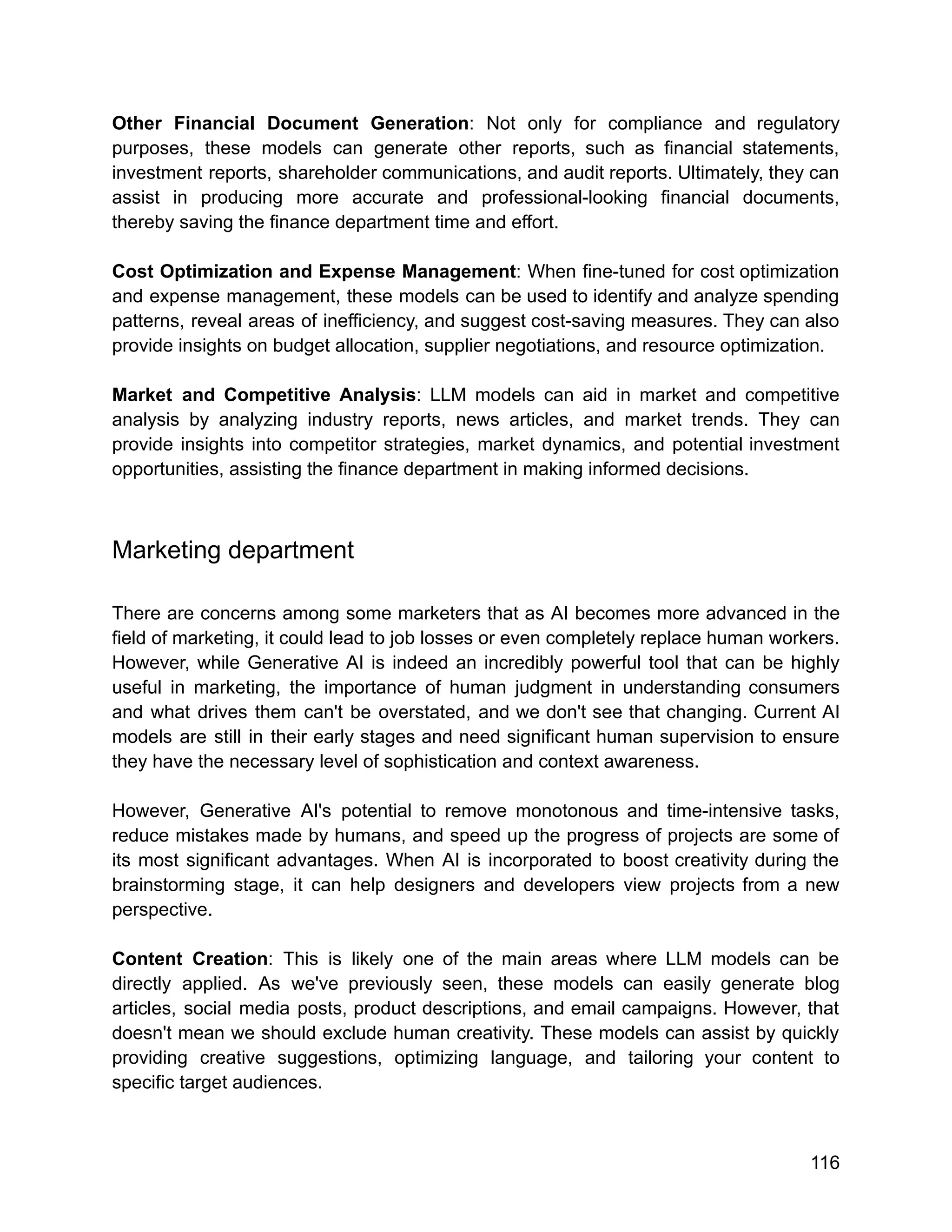 Other Financial Document Generation: Not only for compliance and regulatory
purposes, these models can generate other reports, such as financial statements,
investment reports, shareholder communications, and audit reports. Ultimately, they can
assist in producing more accurate and professional-looking financial documents,
thereby saving the finance department time and effort.
Cost Optimization and Expense Management: When fine-tuned for cost optimization
and expense management, these models can be used to identify and analyze spending
patterns, reveal areas of inefficiency, and suggest cost-saving measures. They can also
provide insights on budget allocation, supplier negotiations, and resource optimization.
Market and Competitive Analysis: LLM models can aid in market and competitive
analysis by analyzing industry reports, news articles, and market trends. They can
provide insights into competitor strategies, market dynamics, and potential investment
opportunities, assisting the finance department in making informed decisions.
Marketing department
There are concerns among some marketers that as AI becomes more advanced in the
field of marketing, it could lead to job losses or even completely replace human workers.
However, while Generative AI is indeed an incredibly powerful tool that can be highly
useful in marketing, the importance of human judgment in understanding consumers
and what drives them can't be overstated, and we don't see that changing. Current AI
models are still in their early stages and need significant human supervision to ensure
they have the necessary level of sophistication and context awareness.
However, Generative AI's potential to remove monotonous and time-intensive tasks,
reduce mistakes made by humans, and speed up the progress of projects are some of
its most significant advantages. When AI is incorporated to boost creativity during the
brainstorming stage, it can help designers and developers view projects from a new
perspective.
Content Creation: This is likely one of the main areas where LLM models can be
directly applied. As we've previously seen, these models can easily generate blog
articles, social media posts, product descriptions, and email campaigns. However, that
doesn't mean we should exclude human creativity. These models can assist by quickly
providing creative suggestions, optimizing language, and tailoring your content to
specific target audiences.
116
 
